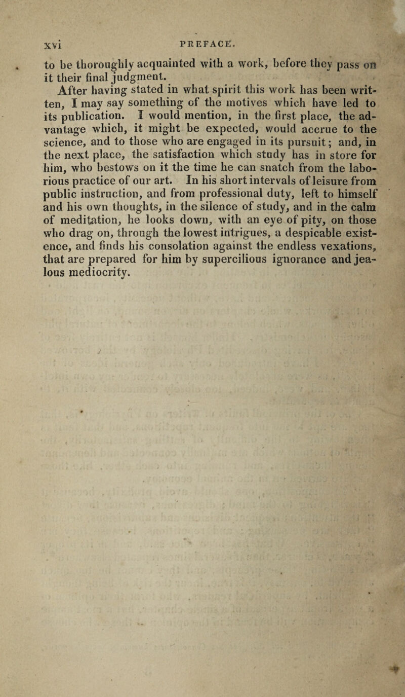 to be thoroughly acquainted with a work, before they pass on it their final judgment. After having stated in what spirit this work has been writ¬ ten, I may say something of the motives which have led to its publication. Î would mention, in the first place, the ad¬ vantage which, it might be expected, would accrue to the science, and to those who are engaged in its pursuit ; and, in the next place, the satisfaction which study has in store for him, who bestows on it the time he can snatch from the labo¬ rious practice of our art. In his short intervals of leisure from public instruction, and from professional duty, left to himself and his own thoughts, in the silence of study, and in the calm of meditation, he looks down, with an eye of pity, on those who drag on, through the lowest intrigues, a despicable exist¬ ence, and finds his consolation against the endless vexations, that are prepared for him by supercilious ignorance and jea¬ lous mediocrity. r* ' ! I y