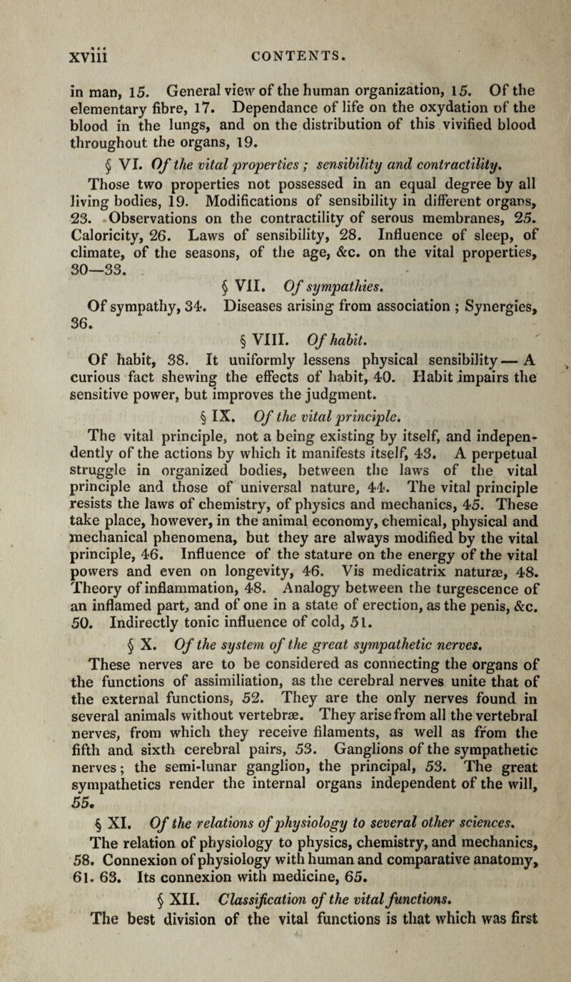 in man, 15. General view of the human organization, 15. Of the elementary fibre, l7. Dépendance of life on the oxydation of the blood in the lungs, and on the distribution of this vivified blood throughout the organs, 19. § VI. Of the vital 'properties ; sensibility and contractility. Those two properties not possessed in an equal degree by all living bodies, 19. Modifications of sensibility in different organs, 23. Observations on the contractility of serous membranes, 25. Caloricity, 26. Laws of sensibility, 28. Influence of sleep, of climate, of the seasons, of the age, &c. on the vital properties, 30—33. , § VII, Of sympathies. Of sympathy, 34. Diseases arising from association ; Synergies, 36. § VIII. Of habit. Of habit, 38. It uniformly lessens physical sensibility—A curious fact shewing the effects of habit, 40. Habit impairs the sensitive power, but improves the judgment. § IX, Of the vital principle. The vital principle, not a being existing by itself, and indepen¬ dently of the actions by which it manifests itself, 43. A perpetual struggle in organized bodies, between the laws of the vital principle and those of universal nature, 44. The vital principle resists the laws of chemistry, of physics and mechanics, 45. These take place, however, in the animal economy, chemical, physical and mechanical phenomena, but they are always modified by the vital principle, 46. Influence of the stature on the energy of the vital powers and even on longevity, 46. Vis medicatrix naturae, 48. Theory of inflammation, 48. Analogy between the turgescence of an inflamed part, and of one in a state of erection, as the penis, &c, 50. Indirectly tonic influence of cold, 5l. § X. Of the system of the great sympathetic nerves. These nerves are to be considered as connecting the organs of the functions of assimiliation, as the cerebral nerves unite that of the external functions, 52. They are the only nerves found in several animals without vertebrae. They arise from all the vertebral nerves, from which they receive filaments, as well as from the fifth and sixth cerebral pairs, 53. Ganglions of the sympathetic nerves ; the semi-lunar ganglion, the principal, 53. The great sympathetics render the internal organs independent of the will, 55. § XI. Of the relations of physiology to several other sciences. The relation of physiology to physics, chemistry, and mechanics, 58. Connexion of physiology with human and comparative anatomy, 6l. 63. Its connexion with medicine, 65. § XII. Classification of the vital functions. The best division of the vital functions is that which was first