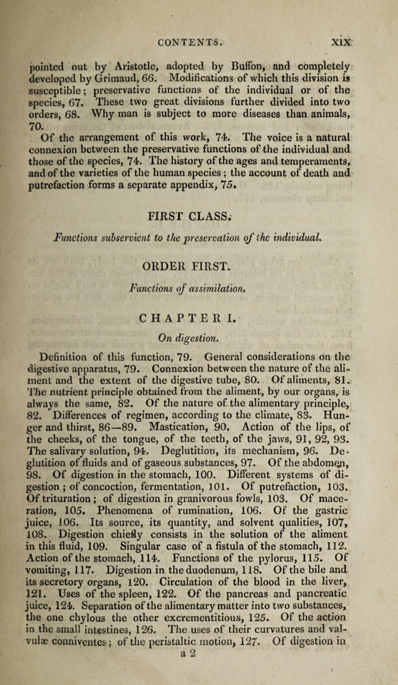 pointed out by Aristotle, adopted by Buffon, and completely developed by Grimaud, 66. Modifications of which this division is susceptible; preservative functions of the individual or of the species, 67. These two great divisions further divided into two orders, 68. Why man is subject to more diseases than animals, 70. Of the arrangement of this work, 74. The voice is a natural connexion between the preservative functions of the individual and those of the species, 74. The history of the ages and temperaments, and of the varieties of the human species ; the account of death and putrefaction forms a separate appendix, 75. FIRST CLASS. Functions subservient to the preservation of the individuaL ORDER FIRST, Functions of assimilation* CHAPTER I. On digestion. Definition of this function, 79. General considerations on the digestive apparatus, 79. Connexion between the nature of the ali¬ ment and the extent of the digestive tube, 80. Of aliments, 81. The nutrient principle obtained from the aliment, by our organs, is always the same, 82. Of the nature of the alimentary principle, 82. Differences of regimen, according to the climate, 83. Hun¬ ger and thirst, 86—89. Mastication, 90. Action of the lips, of the cheeks, of the tongue, of the teeth, of the jaws, 91, 92, 93. The salivary solution, 94. Deglutition, its mechanism, 96. De¬ glutition of fluids and of gaseous substances, 97. Of the abdomgi, 98. Of digestion in the stomach, 100. Different systems of di¬ gestion ; of concoction, fermentation, 101. Of putrefaction, 103. Of trituration ; of digestion in granivorous fowls, 103. Of mace¬ ration, 105. Phenomena of rumination, 106. Of the gastric juice, 106. Its source, its quantity, and solvent qualities, 107, 108. Digestion chiefly consists in the solution of the aliment in this fluid, 109. Singular case of a fistula of the stomach, 112. Action of the stomach, 114. Functions of the pylorus, 115. Of vomiting, 117. Digestion in the duodenum, 118. Of the bile and its secretory organs, 120. Circulation of the blood in the liver, 121. Uses of the spleen, 122. Of the pancreas and pancreatic juice, 124. Separation of the alimentary matter into two substances, the one chylous the other excrementitious, 125. Of the action in the small intestines, 126. The uses of their curvatures and val- vulæ conniventes; of the peristaltic motion, 127. Of digestion in a 2