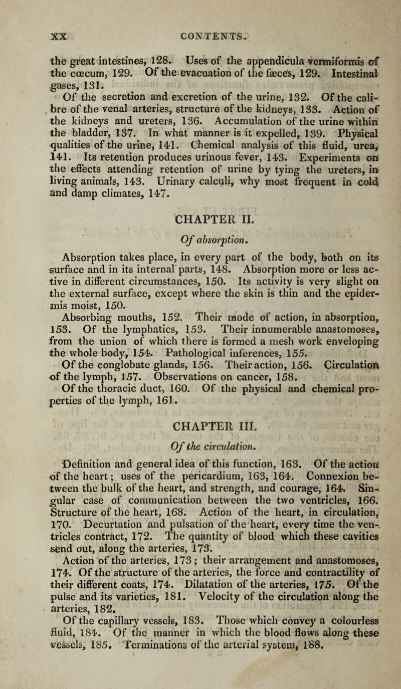 the great intestines, 128. Uses of the appendicula vermiformis of the cæcum, 129. Of the evacuation of ihefæc^s, 129. Intestinal gases, 131. Of the secretion and excretion of the urine, 132. Of the cali¬ bre of the venal arteries, structure of the kidneys, 133. Action of the kidneys and ureters, 136. Accumulation of the urine within the bladder, 137. In what manner is it expelled, 139. Physical qualities of the urine, 14*1. Chemical analysis of this fluid, urea, 141. Its retention produces urinous fever, 143. Experiments on the effects attending retention of urine by tying the ureters, in living animals, 143. Urinary calculi, why most frequent in cold and damp climates, 147. CHAPTER II. Of absorption. Absorption takes place, in every part of the body, both on its surface and in its internal parts, 148. Absorption more or less ac¬ tive in different circumstances, 150. Its activity is very slight on the external surface, except where the skin is thin and the epider¬ mis moist, 150. Absorbing mouths, 152. Their mode of action, in absorption, 153. Of the lymphatics, 153. Their innumerable anastomoses, from the union of which there is formed a mesh work enveloping the whole body, 154. Pathological inferences, 155. Of the conglobate glands, 156. Their action, 156. Circulation of the lymph, 157. Observations on cancer, 158. Of the thoracic duct, 160. Of the physical and chemical pro¬ perties of the lymph, 161. CHAPTER HI. Of the circulation. Definition and general idea of this function, 163. Of the action of the heart; uses of the pericardium, 163, 164. Connexion be¬ tween the bulk of the heart, and strength, and courage, 164. Sin¬ gular case of communication between the two ventricles, 166. Structure of the heart, 168. Action of the heart, in circulation, 170. Décurtation and pulsation of the heart, every time the ven¬ tricles contract, 172. The quantity of blood which these cavities send out, along the arteries, 173. Action of the arteries, 173 ; their arrangement and anastomoses, 174. Of the structure of the arteries, the force and contractility of their different coats, 174. Dilatation of the arteries, 175. Of the pulse and its varieties, 181, Velocity of the circulation along the arteries, 182. Of the capillary vessels, 183. Those which convey a colourless fluid, 184. Of the maimer in which the blood flows along these vessels, 185, Terminations of the arterial system, 188,