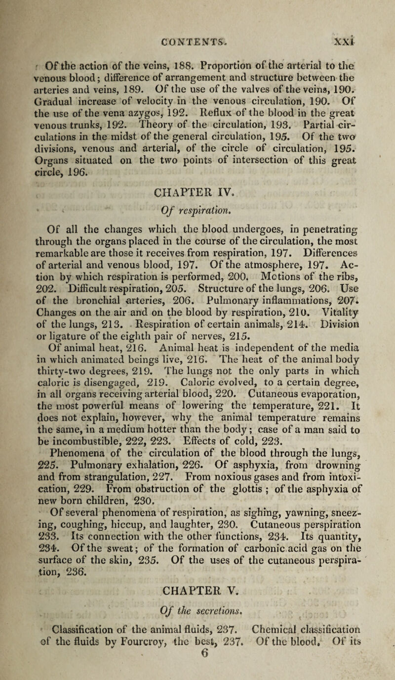 ' or the action of the veins, 188. Proportion of the arterial to the venous blood; difference of arrangement and structure between the arteries and veins, 189. Of the use of the valves of the veins, 190. Gradual increase of velocity in the venous circulation, 190. Of the use of the vena azygos, 192. Reflux of the blood in the great venous trunks, 192. Theory of the circulation, 193. Partial cir¬ culations in the midst of the general circulation, 195. Of the two divisions, venous and arterial, of the circle of circulation, 195. Organs situated on the two points of intersection of this great circle, 196. CHAPTER IV. ' Of respiration. Of all the changes which the blood undergoes, in penetrating through the organs placed in the course of the circulation, the most remarkable are those it receives from respiration, 197. Differences of arterial and venous blood, 197. Of the atmosphere, 197. Ac¬ tion by which respiration is performed, 200. Motions of the ribs, 202. Difficult respiration, 205. Structure of the lungs, 206. Use of the bronchial arteries, 206. Pulmonary inflammations, 207* Changes on the air and on the blood by respiration, 210. Vitality of the lungs, 213. Respiration of certain animals, 214. Division or ligature of the eighth pair of nerves, 215. Of animal heat, 216. Animal heat is independent of the media in which animated beings live, 216. The heat of the animal body thirty-two degrees, 219. The lungs not the only parts in which caloric is disengaged, 219. Caloric evolved, to a certain degree, in all organs receiving arterial blood, 220. Cutaneous evaporation, the most powerful means of lowering the temperature, 221. It does not explain, however, why the animal temperature remains the same, in a medium hotter than the body ; case of a man said to be incombustible, 222, 223. Effects of cold, 223. Phenomena of the circulation of the blood through the lungs, 225. Pulmonary exhalation, 226. Of asphyxia, from drowning and from strangulation, 227. From noxious gases and from intoxi¬ cation, 229. From obstruction of the glottis ; of the asphyxia of new born children, 230. Of several phenomena of respiration, as sighing, yawning, sneez¬ ing, coughing, hiccup, and laughter, 230. Cutaneous perspiration 233. Its connection with the other functions, 234. Its quantity, 234. Of the sweat; of the formation of carbonic acid gas on the surface of the skin, 235. Of the uses of the cutaneous perspira¬ tion, 236. CHAPTER V. Of the seeretions. Classification of the animal fluids, 237. Chemical classification of the fluids bv Fourcroy, the best, 237. Of the blood. Of its 6