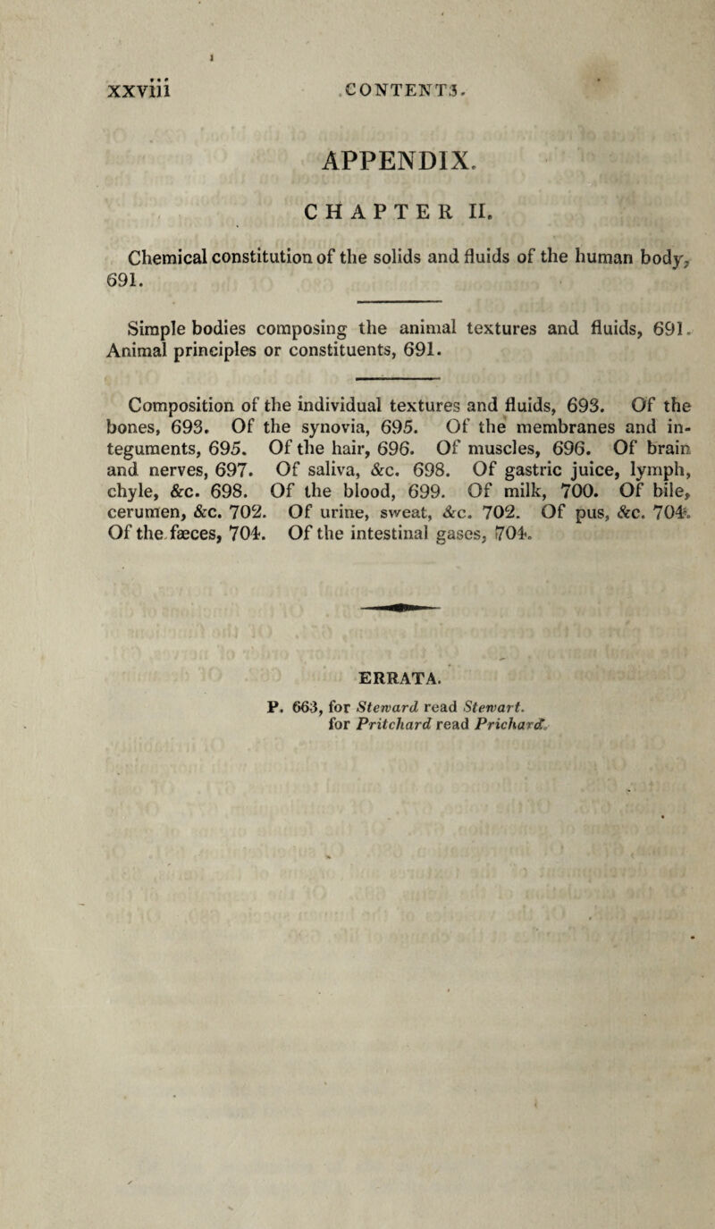 APPENDIX. C H A P T E R II. Chemical constitution of the solids and fluids of the human body, 691. Simple bodies composing the animal textures and fluids, 691. Animal principles or constituents, 691. Composition of the individual textures and fluids, 693. Of the bones, 693. Of the synovia, 695. Of the membranes and in¬ teguments, 695. Of the hair, 696. Of muscles, 696. Of brain and nerves, 697. Of saliva, &c. 698. Of gastric juice, lymph, chyle, &c. 698. Of the blood, 699. Of milk, 700. Of bile, cerumen, &c. 702. Of urine, sweat, 8cc. 702. Of pus, &c. 704% Of the.fæces, 704. Of the intestinal gases, 704. ERRATA. P. 663, for Steward read Stewart. for Pritchard read Prichards