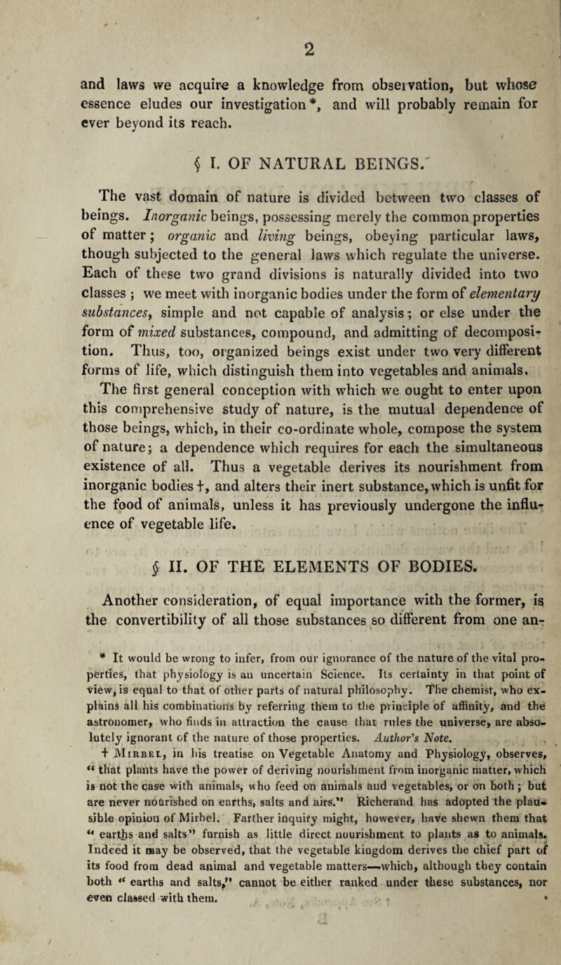 and laws we acquire a knowledge from observation, but whose essence eludes our investigation*, and will probably remain for ever beyond its reach. § r. OF NATURAL BEINGS/ The vast domain of nature is divided between two classes of beings. Inorgajiic beings, possessing merely the common properties of matter ; organic and living beings, obeying particular laws, though subjected to the general laws which regulate the universe. Each of these two grand divisions is naturally divided into two classes ; we meet with inorganic bodies under the form of elementary substances^ simple and not capable of analysis; or else under the form of mixed substances, compound, and admitting of decomposi-^ tion. Thus, too, organized beings exist under two very different forms of life, which distinguish them into vegetables and animals. The first general conception with w'hich we ought to enter upon this comprehensive study of nature, is the mutual dependence of those beings, which, in their co-ordinate whole, compose the system of nature; a dependence which requires for each the simultaneous existence of all. Thus a vegetable derives its nourishment from inorganic bodies f, and alters their inert substance, which is unfit for the food of animals, unless it has previously undergone the influ¬ ence of vegetable life. } § II. OF THE ELEMENTS OF BODIES. Another consideration, of equal importance with the former, is the convertibility of all those substances so different from one an- * It would be wrong to infer, from our ignorance of the nature of the vital pro¬ perties, that physiology is an uncertain Science. Its certainty in that point of view, is equal to that of other parts of natural philosophy. The chemist, who ex¬ plains all his combinations by referring them to the principle of affinity, and thé astronomer, who finds in attraction the cause that rules the universe, are abso¬ lutely ignorant of the nature of those properties. Author's Note. + Mirbel, in his treatise on Vegetable Anatomy and Physiology, observes, that plants have the power of deriving nourishment from inorganic ihatier, which is not the case with animals, who feed on animals and vegetables, or on both ; but are never nourished on earths, salts and airs.*' Richerand has adopted the plau¬ sible opinion of Mirbel. Farther inquiry might, however, have shewn them that “ earths and salts” furnish as little direct nourishment to plants as to animals. Indeed it may be observed, that the vegetable kingdom derives the chief part of its food from dead animal and vegetable matters—.which, although they contain both “ earths and salts,’* cannot be either ranked under these substances, nor even classed with them. • /