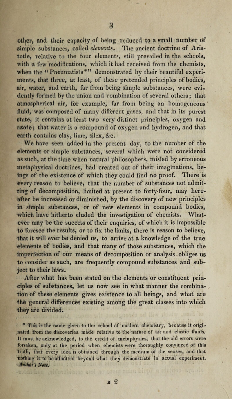 other, and their capacity of being reduced to a small number of simple substances, called elements. The ancient doctrine of Aris¬ totle, relative to the four elements, still prevailed in the schools, with a few modifications, wdiich it had received from the chemists, when the “ Pneumatists*’’ demonstrated by their beautiful experi¬ ments, that three, at least, of these pretended principles of bodies, air, water, and earth, far from being simple substances, were evi¬ dently formed by the union and (Combination of several others ; that atmospherical air, for example, far from being an homogeneous fluid, was composed of many different gases, and that in its purest state, it contains at least two very distinct principles, ox5’gen and azote ; that water is a compound of oxygen and hydrogen, and that earth contains clay, lime, silex, &c. We have seen added in the present day, to the number of the elements or simple substances, several which were not considered as such, at the time when natural philosophers, misled by erroneous metaphysical doctrines, had created out of their imaginations, be¬ ings of the existence of which they could find no proof. There is every reason to believej that the number of substances not admit¬ ting of decomposition, limited at present to forty-four, may here¬ after be increased or diminished, by the discovery of new principles in simple substances, or of new elements in compound bodies, which have hitherto eluded the investigation of chemists. What¬ ever may be the success of their enquiries, of which it is impossible to foresee the results, or to fix the limits, there is reason to believe, that it will ever be denied us, to arrive at a knowledge of the true elements of bodies, and that many of those substances, which the imperfection of our means of decomposition or analysis obliges us to consider as such, are frequently compound substances and sub¬ ject to their laws. After what has been stated on the elements or constituent prin¬ ciples of substances, let us now see in what manner the combina- . tion of these elements gives existence to all beings, and what are the general differences existing among the great classes into which they are divided. * This is the name given to the school of modern chemistry, because it origi¬ nated from the discoveries made relative to the nature of air and elastic fluids. It must be acknowledged, to the credit of metaphysics, that the old errors were forsaken, only at the period when chemists were thoroughly convinced of this truth, that every idea is obtained through the medium of the senses, and that nothing is to be àdmitted beyOnd what they demonstrate in actual experiment. ÂHthùT s Nète. n 2