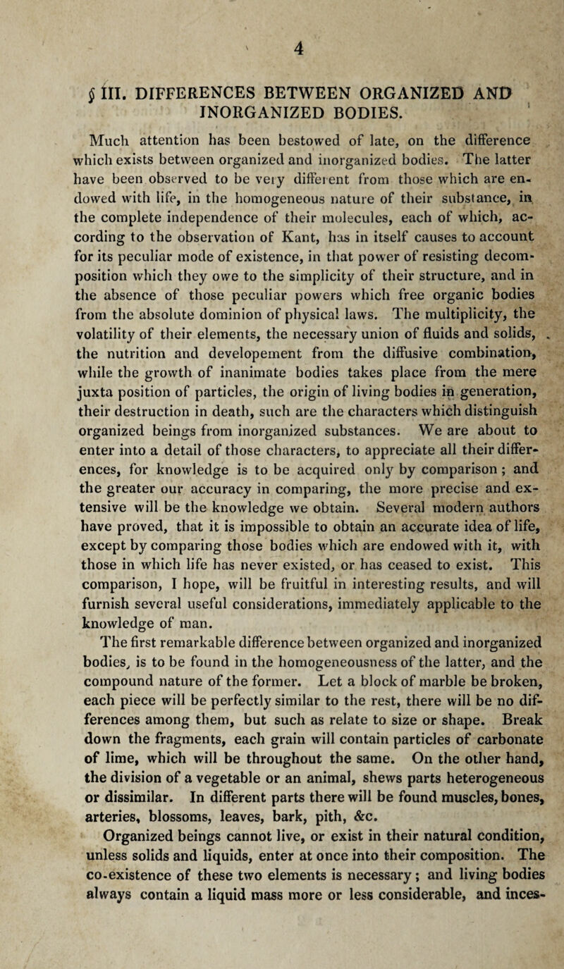 § ÎÏI. DIFFERENCES BETWEEN ORGANIZED AND INORGANIZED BODIES. ' Much attention has been bestowed of late, on the difference which exists between organized and inorganized bodies. The latter have been observed to be veiy different from those which are en¬ dowed with life, in the homogeneous nature of their substance, in, the complete independence of their molecules, each of which, ac¬ cording to the observation of Kant, has in itself causes to account for its peculiar mode of existence, in that power of resisting decom¬ position which they owe to the simplicity of their structure, and in the absence of those peculiar powers which free organic bodies from the absolute dominion of physical laws. The multiplicity, the volatility of their elements, the necessary union of fluids and solids, . the nutrition and developeinent from the diffusive combination, while the growth of inanimate bodies takes place from the mere juxta position of particles, the origin of living bodies in generation, their destruction in death, such are the characters which distinguish organized beings from inorganized substances. We are about to enter into a detail of those characters, to appreciate all their differ¬ ences, for knowledge is to be acquired onl}'^ by comparison ; and the greater our accuracy in comparing, the more precise and ex¬ tensive will be the knowledge we obtain. Several modern authors have proved, that it is impossible to obtain an accurate idea of life, except by comparing those bodies which are endowed with it, with those in which life has never existed, or has ceased to exist. This comparison, I hope, will be fruitful in interesting results, and will furnish several useful considerations, immediately applicable to the knowledge of man. The first remarkable difference between organized and inorganized bodies^ is to be found in the homogeneousness of the latter, and the compound nature of the former. Let a block of marble be broken, each piece will be perfectly similar to the rest, there will be no dif¬ ferences among them, but such as relate to size or shape. Break down the fragments, each grain will contain particles of carbonate of lime, which will be throughout the same. On the other hand, the division of a vegetable or an animal, shews parts heterogeneous or dissimilar. In different parts there will be found muscles, bones, arteries, blossoms, leaves, bark, pith, &c. Organized beings cannot live, or exist in their natural condition, unless solids and liquids, enter at once into their composition. The co-existence of these two elements is necessary ; and living bodies always contain a liquid mass more or less considerable, and inces-