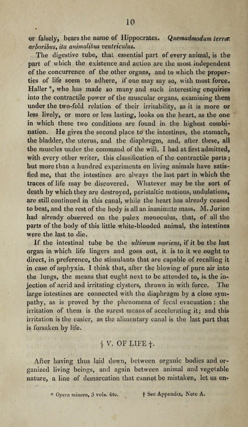 or falsely, bears the name of Hippocrates. Quemadmodum terres, arhoribus, ita animalibus ventriculus* The digestive tube, that essential part of every animal, is the part of which the existence and action are the most independent of the concurrence of the other organs, and to which the proper¬ ties of life seem to adhere, if one may say so, with most force. Haller who has made so many and such interesting enquiries into the contractile power of the muscular organs, examining them under the two-fold relation of their irritability, as it is more or less lively, or more or less lasting, looks on the heart, as the one in which these two conditions are found in the highest combi¬ nation. He gives the second place to the intestines, the stomach, the bladder, the uterus, and the diaphragm, and, after these, all the muscles under the command of the will. I had at first admitted, with every other writer, this classification of the contractile parts ; but more than a hundred experiments on living animals have satis¬ fied me, that the intestines are always the last part in which the traces of life may be discovered. Whatever may be the sort of death by which they are destroyed, peristaltic motions, undulations, are still continued in this canal, while the heart has already ceased to beat, and the rest of the body is all an inanimate mass. M. Jurine had already observed on the pulex raonoculus, that, of all the parts of the body of this little white-blooded animal, the intestines were the last to die. If the intestinal tube be the ultimum moriens, if it be the last organ in which life lingers and goes out, it is to it we ought to direct, in preference, the stimulants that are capable of recalling it in case of asphyxia. I think that, after the blowing of pure air into the lungs, the means that ought next to be attended to, is the in¬ jection of acrid and irritating clysters, thrown in with force. The large intestines are connected with the diaphragm by a close sym¬ pathy, as is proved by the phenomena of fecal evacuation : the irritation of them is the surest means of accelerating it; and this irritation is the easier, as the alimentary canal is the last part that is forsaken by life. § V. OF LIFE f. After having thus laid down, between organic bodies and or¬ ganized living beings, and again between animal and vegetable nature, a line of demarcation that cannot be mistaken, let us en- ^ Opera minora^ 3 vol». 4to. f See Appendix, Note A.