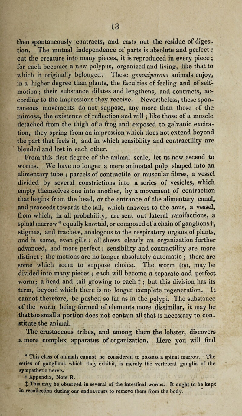 then spontaneously contracts, and casts out the residue of diges¬ tion. The mutual independence of parts is absolute and perfect ; cut the creature into many pieces, it is reproduced in every piece ; for each becomes a new polypus, organized and living, like that to which it originally belonged. These gemmiparous animals enjoy, in a higher degree than plants, the faculties of feeling and of self- motion ; their substance dilates and lengthens, and contracts, ac¬ cording to the impressions they receive. Nevertheless, these spon¬ taneous movements do not suppose, any more than those of the mimosa, the existence of reflection and will ; like those of a muscle detached from the thigh of a frog and exposed to galvanic excita¬ tion, they spring from an impression which does not extend beyond the part that feefe it, and in which sensibility and contractility are blended and lost in each other. From this first degree of the animal scale, let us now ascend to worms. We have no longer a mere animated pulp shaped into an alimentary tube ; parcels of contractile or muscular fibres, a vessel divided by several constrictions into a series of vesicles, which empty themselves one into another, by a movement of contraction that begins from the head, or the entrance of the alimentary canal, and proceeds towards the tail, which answers to the anus, a vessel, from which, in all probability, are sent out lateral ramifactions, a spinal marrow * equally knotted, or composed of a chain of ganglions+, stigmas, and tracheæ, analogous to the respiratory organs of plants, and in some, even gills : all shews clearly an organization further advanced, and more perfect : sensibility and contractility are more distinct ; the motions are no longer absolutely automatic ; there are some which seem to suppose choice. The worm too, may be divided into many pieces ; each will become a separate and perfect worm ; a head and tail growing to each J ; but this division has its term, beyond which there is no longer complete regeneration. It cannot therefore, be pushed so far as in the polypi. The substance of the worm being formed of elements more dissimilar, it may be that too small a portion does not contain all that is necessary to con¬ stitute the animal. The crustaceous tribes, and among them the lobster, discovers a more complex apparatus of organization. Here you will find * This class of animals cannot be considered to possess a spinal marrow. The series of ganglions which they exhibit, is merely the vertebral ganglia of the sympathetic nerve, t Appendix, Note B. This may be observed in several of the intestinal worms. It ought to be kept in recollection during our endeavours to remove them from the body.
