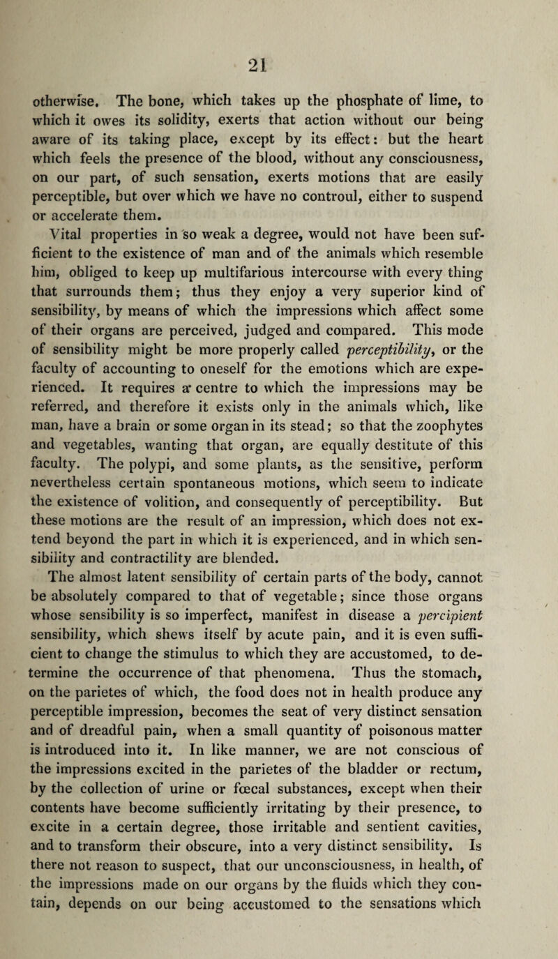 otherwise. The bone, which takes up the phosphate of lime, to which it owes its solidity, exerts that action without our being aware of its taking place, except by its effect; but the heart which feels the presence of the blood, without any consciousness, on our part, of such sensation, exerts motions that are easily perceptible, but over which we have no controul, either to suspend or accelerate them. Vital properties in so weak a degree, would not have been suf¬ ficient to the existence of man and of the animals which resemble him, obliged to keep up multifarious intercourse with every thing that surrounds them; thus they enjoy a very superior kind of sensibility, by means of which the impressions which affect some of their organs are perceived, judged and compared. This mode of sensibility might be more properly called perceptihility, or the faculty of accounting to oneself for the emotions which are expe¬ rienced. It requires a* centre to which the impressions may be referred, and therefore it exists only in the animals which, like man, have a brain or some organ in its stead ; so that the zoophytes and vegetables, wanting that organ, are equally destitute of this faculty. The polypi, and some plants, as the sensitive, perform nevertheless certain spontaneous motions, which seem to indicate the existence of volition, and consequently of perceptibility. But these motions are the result of an impression, which does not ex¬ tend beyond the part in which it is experienced, and in which sen¬ sibility and contractility are blended. The almost latent sensibility of certain parts of the body, cannot be absolutely compared to that of vegetable ; since those organs whose sensibility is so imperfect, manifest in disease a percipient sensibility, which shews itself by acute pain, and it is even suffi¬ cient to change the stimulus to which they are accustomed, to de¬ termine the occurrence of that phenomena. Thus the stomach, on the parietes of which, the food does not in health produce any perceptible impression, becomes the seat of very distinct sensation and of dreadful pain, when a small quantity of poisonous matter is introduced into it. In like manner, we are not conscious of the impressions excited in the parietes of the bladder or rectum, by the collection of urine or fcecal substances, except when their contents have become sufficiently irritating by their presence, to excite in a certain degree, those irritable and sentient cavities, and to transform their obscure, into a very distinct sensibility. Is there not reason to suspect, that our unconsciousness, in health, of the impressions made on our organs by the fluids which they con¬ tain, depends on our being accustomed to the sensations which