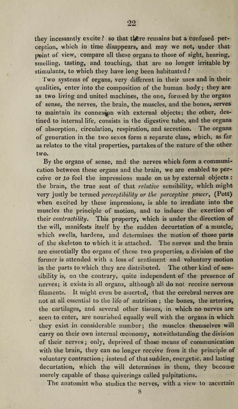 they incessantly excite ? so that thfcre remains but a confused per¬ ception, which in time disappears, and may we not, under that point of view, compare all these organs to those of sight, hearing, smelling, tasting, and touching, that are no longer irritable by stimulants, to which they have long been habituated ? 'fwo systems of organs, very different in their uses and in their qualities, enter into the composition of the human body ; they are as two living and united machines, the one, formed by the organs of sense, the nerves, the brain, the muscles, and the bones, serves to maintain its connexij^n with external objects; the other, des¬ tined to internal life, consists in the digestive tube, and the organs of absorption, circulation, respiration, and secretion. The organs of generation in the two sexes form a separate class, which, as far as relates to the vital properties, partakes of the nature of the other two. By the organs of sense, and the nerves which form a communi¬ cation between these organs and the brain, we are enabled to per¬ ceive or .to feel the impressions made on us by external objects : the brain, the true seat of that relative sensibility, which might very justly be termed perceptibility or the perceptive power^ (Pott) when excited by these impressions, is able to irradiate into the muscles the principle of motion, and to induce the exertion of their contractility. This property, which is under the direction of the will, manifests itself by the sudden décurtation of a muscle, which swells, hardens, and determines the motion of those parts of the skeleton to which it is attached. The nerves and the brain are essentially the organs of these two properties, a division of the former is attended with a loss of sentiment and voluntary motion in the parts to which they are distributed. The other kind of sen¬ sibility is, on the contrary, quite independent of the presence of nerves; it exists in all organs, although all do not receive nervous filaments. It might even be asserted, that the cerebral nerves are not at all essential to the life of nutrition ; the bones, the arteries, the cartilages, and several other tissues, in which no nerves are seen to enter, are nourished equally well with the organs in which they exist in considerable number; the muscles themselves will carry on their own internal œcononiy, notwithstanding the division of their nerves ; onl}'^, deprived of those means of communication with the brain, they can no longer receive from it the principle of voluntary contraction; instead of that sudden, energetic, and lasting décurtation, which the will determines in them, they become merely capable of those quiverings called palpitations. The anatomist who studies the nerves, with a view to ascertain 8