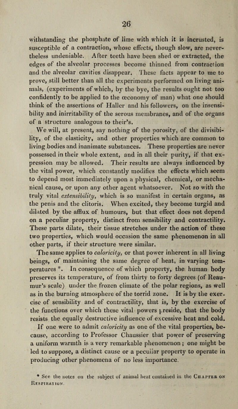 withstanding the phosphate of lime with which it is incrusted, is susceptible of a contraction, whose effects, though slow, are never¬ theless undeniable. After teeth have been shed or extracted, the edges of the alveolar processes become thinned from contraction and the alveolar cavities disappear. I'hese facts appear to me to prove, still better than all the experiments performed on living ani¬ mals, (experiments of which, by the bye, the results ought not too confidently to be applied to the œconomy of man) what one should think of the assertions of Haller and his followers, on the insensi¬ bility and inirritability of the serous membranes, and of the organs of a structure analogous to their’s. We will, at present, say nothing of the porosity, of the divisibi¬ lity, of the elasticity, and other properties which are common to living bodies and inanimate substances. These properties are never possessed in their whole extent, and in all their purity, if that ex¬ pression may be allowed. Their results are always influenced by the vital power, which constantly modifies the effects which seem to depend most immediately upon a physical, chemical, or mecha¬ nical cause, or upon any other agent whatsoever. Not so with the truly vital extensibility, which is so manifest in certain organs, as the penis and the clitoris. When excited, they become turgid and dilated by the afflux of humours, but that effect does not depend on a peculiar property, distinct from sensibility and contractility. These parts dilate, their tissue stretches under the action of these two properties, which would occasion the same phenomenon in all other parts, if their structure were similar. The same applies to caloricity, or that power inherent in all living beings, of maintaining the same degree of heat, in varying tem¬ peratures In consequence of which property, the human body preserves its temperature, of from thirty to forty degrees (of Reau¬ mur’s scale) under the frozen climate of the polar regions, as well as in the burning atmosphere of the torrid zone. It is by the exer¬ cise of sensibility and of contractility, that is, by the exercise of ' the functions over which these vital powers preside, that the body resists the equally destructive influence of excessive heat and cold. If one were to admit caloricity as one of the vital properties, be¬ cause, according to Professor Chaussier that power of preserving a uniform warmth is a very remarkable phenomenon ; one might be led to suppose, a distinct cause or a peculiar property to operate in producing other phenomena of no less importance. * See the notes ou the subject of animal heat contained in tlic Chapteb. os Kespiuation.
