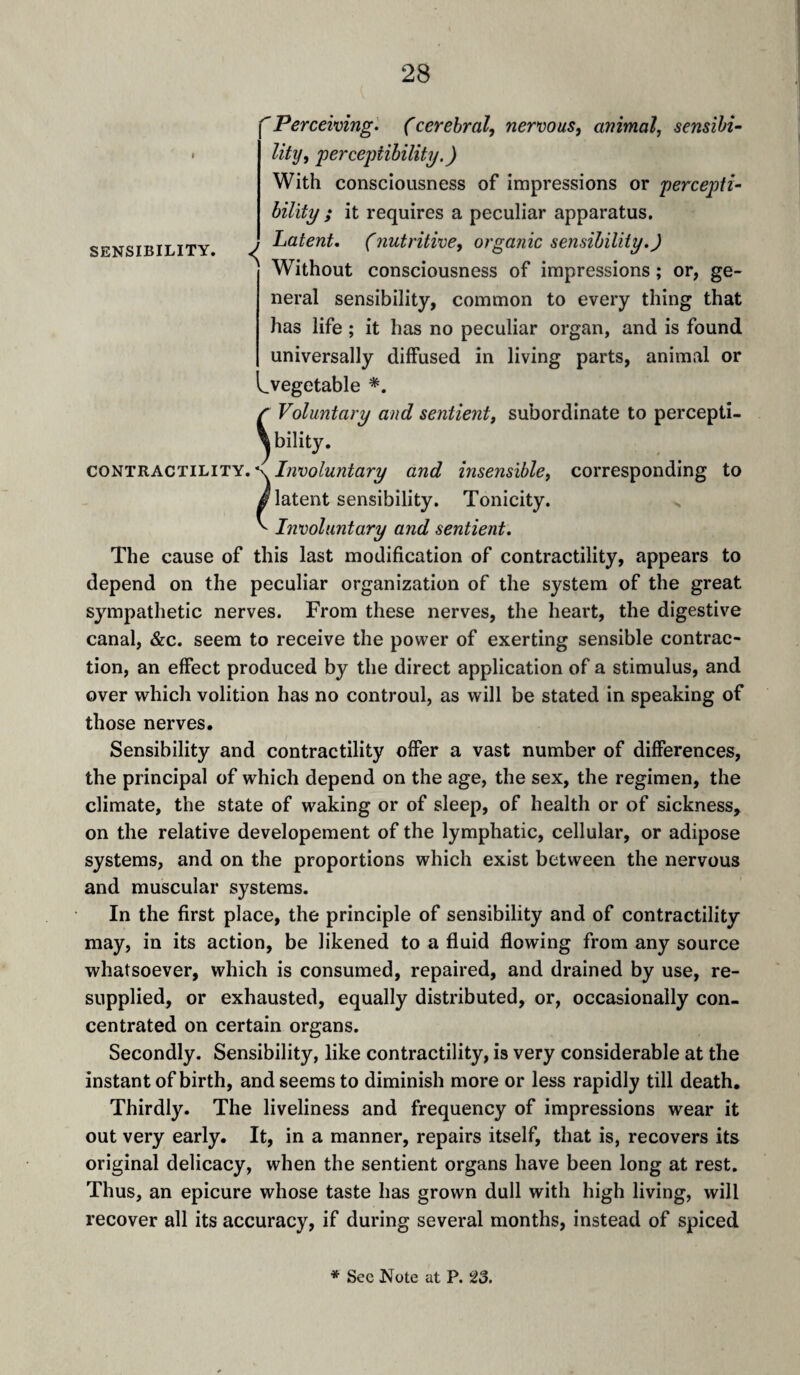 SENSIBILITY. 'Perceiving. (cerebral, nervous, animal, sensibi¬ lity, perceptibility.) With consciousness of impressions or percepti¬ bility ; it requires a peculiar apparatus. Latent, (yiutritive, organic sensibility.) Without consciousness of impressions ; or, ge¬ neral sensibility, common to every thing that has life ; it has no peculiar organ, and is found universally diffused in living parts, animal or ^.vegetable *. r Voluntary and sentient, subordinate to percepti¬ bility. co^TRACTH-iTY.^x Involuntary and insensible, corresponding to latent sensibility. Tonicity. Involuntary and sentient. The cause of this last modification of contractility, appears to depend on the peculiar organization of the system of the great sympathetic nerves. From these nerves, the heart, the digestive canal, &c. seem to receive the power of exerting sensible contrac¬ tion, an effect produced by the direct application of a stimulus, and over which volition has no controul, as will be stated in speaking of those nerves. Sensibility and contractility ofier a vast number of differences, the principal of which depend on the age, the sex, the regimen, the climate, the state of waking or of sleep, of health or of sickness, on the relative developement of the lymphatic, cellular, or adipose systems, and on the proportions which exist between the nervous and muscular systems. In the first place, the principle of sensibility and of contractility may, in its action, be likened to a fluid flowing from any source whatsoever, which is consumed, repaired, and drained by use, re¬ supplied, or exhausted, equally distributed, or, occasionally con¬ centrated on certain organs. Secondly. Sensibility, like contractility, is very considerable at the instant of birth, and seems to diminish more or less rapidly till death. Thirdly. The liveliness and frequency of impressions wear it out very early. It, in a manner, repairs itself, that is, recovers its original delicacy, when the sentient organs have been long at rest. Thus, an epicure whose taste has grown dull with high living, will recover all its accuracy, if during several months, instead of spiced * Sec Note at P. 23.