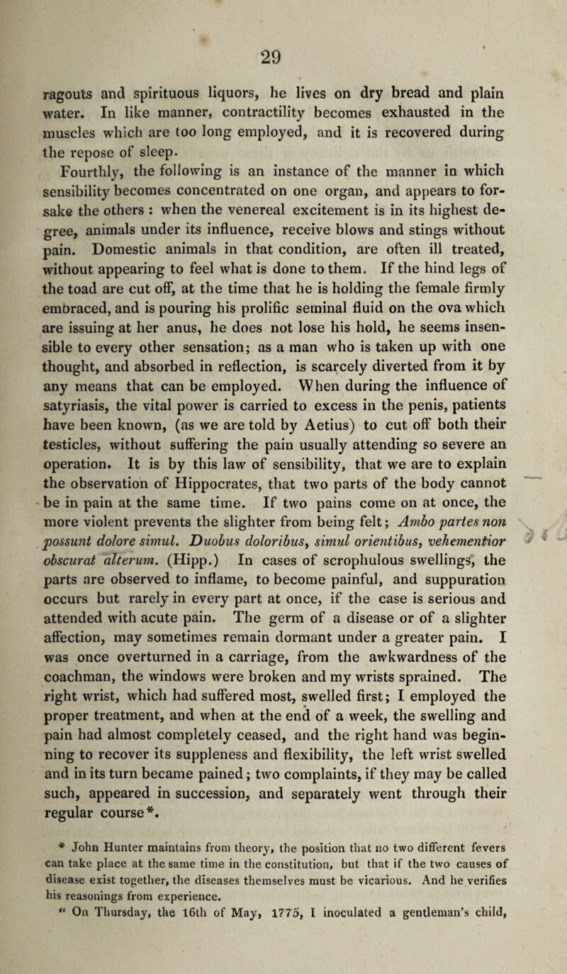 ragouts and spirituous liquors, he lives on dry bread and plain water. In like manner, contractility becomes exhausted in the muscles which are too long employed, and it is recovered during the repose of sleep. Fourthly, the following is an instance of the manner in which sensibility becomes concentrated on one organ, and appears to for¬ sake the others : when the venereal excitement is in its highest de¬ gree, animals under its influence, receive blows and stings without pain. Domestic animals in that condition, are often ill treated, without appearing to feel what is done to them. If the hind legs of the toad are cut off, at the time that he is holding the female firmly embraced, and is pouring his prolific seminal fluid on the ova which are issuing at her anus, he does not lose his hold, he seems insen¬ sible to every other sensation ; as a man who is taken up with one thought, and absorbed in reflection, is scarcely diverted from it by any means that can be employed. When during the influence of satyriasis, the vital power is carried to excess in the penis, patients have been known, (as we are told by Aetius) to cut off both their testicles, without suffering the pain usually attending so severe an operation. It is by this law of sensibility, that we are to explain the observation of Hippocrates, that two parts of the body cannot ' be in pain at the same time. If two pains come on at once, the more violent prevents the slighter from being felt ; Amho partes non jpossunt dolore simul. Duobus doloribus^ simul orientibuSy vehementior obscurat alterum. (Hipp.) In cases of scrophulous swellings, the parts are observed to inflame, to become painful, and suppuration occurs but rarely in every part at once, if the case is serious and attended with acute pain. The germ of a disease or of a slighter affection, may sometimes remain dormant under a greater pain. I was once overturned in a carriage, from the awkwardness of the coachman, the windows were broken and my wrists sprained. The right wrist, which had suffered most, swelled first ; I employed the proper treatment, and when at the end of a week, the swelling and pain had almost completely ceased, and the right hand was begin¬ ning to recover its suppleness and flexibility, the left wrist swelled and in its turn became pained ; two complaints, if they may be called such, appeared in succession, and separately went through their regular course*. * John Hunter maintains from theory, the position that no two different fevers can take place at the same time in the constitution, but that if the two causes of disease exist together, the diseases themselves must be vicarious. And he verifies his reasonings from experience. “ On Thursday, the 16th of May, 1775, I inoculated a gentleman’s child,