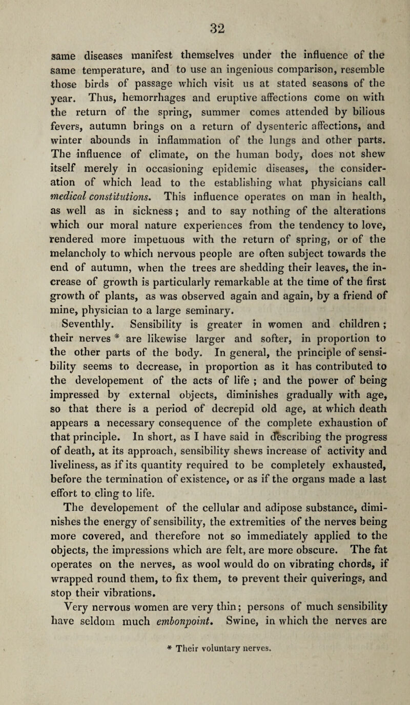 same diseases manifest themselves under the influence of the same temperature, and to use an ingenious comparison, resemble those birds of passage which visit us at stated seasons of the year. Thus, hemorrhages and eruptive affections come on with the return of the spring, summer comes attended by bilious fevers, autumn brings on a return of dysenteric affections, and winter abounds in inflammation of the lungs and other parts. The influence of climate, on the human body, does not shew itself merely in occasioning epidemic diseases, the consider¬ ation of which lead to the establishing what physicians call medical constitutions. This influence operates on man in health, as well as in sickness ; and to say nothing of the alterations which our moral nature experiences from the tendency to love, rendered more impetuous with the return of spring, or of the melancholy to which nervous people are often subject towards the end of autumn, \rhen the trees are shedding their leaves, the in¬ crease of growth is particularly remarkable at the time of the first growth of plants, as was observed again and again, by a friend of mine, physician to a large seminary. Seventhly. Sensibility is greater in women and children ; their nerves * are likewise larger and softer, in proportion to the other parts of the body. In general, the principle of sensi¬ bility seems to decrease, in proportion as it has contributed to the developement of the acts of life ; and the power of being impressed by external objects, diminishes gradually with age, so that there is a period of decrepid old age, at which death appears a necessary consequence of the complete exhaustion of that principle. In short, as I have said in describing the progress of death, at its approach, sensibility shews increase of activity and liveliness, as if its quantity required to be completely exhausted, before the termination of existence, or as if the organs made a last effort to cling to life. The developement of the cellular and adipose substance, dimi¬ nishes the energy of sensibility, the extremities of the nerves being more covered, and therefore not so immediately applied to the objects, the impressions which are felt, are more obscure. The fat operates on the nerves, as wool would do on vibrating chords, if wrapped round them, to fix them, to prevent their quiverings, and stop their vibrations. Very nervous women are very thin; persons of much sensibility have seldom much embonpoint. Swine, in which the nerves are * Their voluntary nerves.