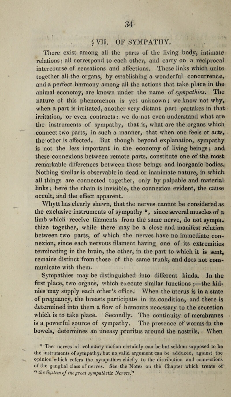 § VII. OF SYMPATHY. There exist among all the parts of the living body, intimate relations; all correspond to each other, and carry on a reciprocal intercourse of sensations and affections. These links which unite together all the organs, by establishing a wonderful concurrence, and a perfect harmony among all the actions that take place in the animal economy, are known under the name of sympathies. The nature of this phenomenon is yet unknown ; we know not why, when a part is irritated, another very distant part partakes in that irritation, or even contracts : we do not even understand what are the instruments of sympathy, that is, what are the organs which connect two parts, in such a manner, that when one feels or acts, the other is affected. But though beyond explanation, sympathy is not the less important in the economy of living beings ; and these connexions between remote parts, constitute one of the most remarkable differences between those beings and inorganic bodies. Nothing similar is observable in dead or inanimate nature, in which all things are connected together, only by palpable and material links ; here the chain is invisible, the connexion evident, the cause occult, and the effect apparent. Whytt has clearly shewn, that the nerves cannot be considered as the exclusive instruments of sympathy *, since several muscles of a limb which receive filaments from the same nerve, do not sympa¬ thize together, while there may be a close and manifest relation between two parts, of which the nerves have no immediate con¬ nexion, since each nervous filament having one of its extremities terminating in the brain, the other, in the part to which it is sent, remains distinct from those of the same trunk, and does not com¬ municate with them. Sympathies may be distinguished into different kinds. In the first place, two organs, which execute similar functions ;—the kid- nies may supply each other’s office. When the uterus is in a state of pregnancy, the breasts participate in its condition, and there is determined into them a flow of humours necessary to the secretion which is to take place. Secondly. The continuity of membranes is a powerful source of sympathy. The presence of worms in the bowels, determines an uneasy pruritus around the nostrils. When * The nerves of voluntary motion certainly can be but seldom supposed to be the instruments of sympathy, but no valid argument can be adduced, against the opinion which refers the sympathies chiefl}'^ to the distribution and connections of the ganglial class of nerves. See the Notes on the Chapter which treats of the System of the great sympathetic Nerves'^