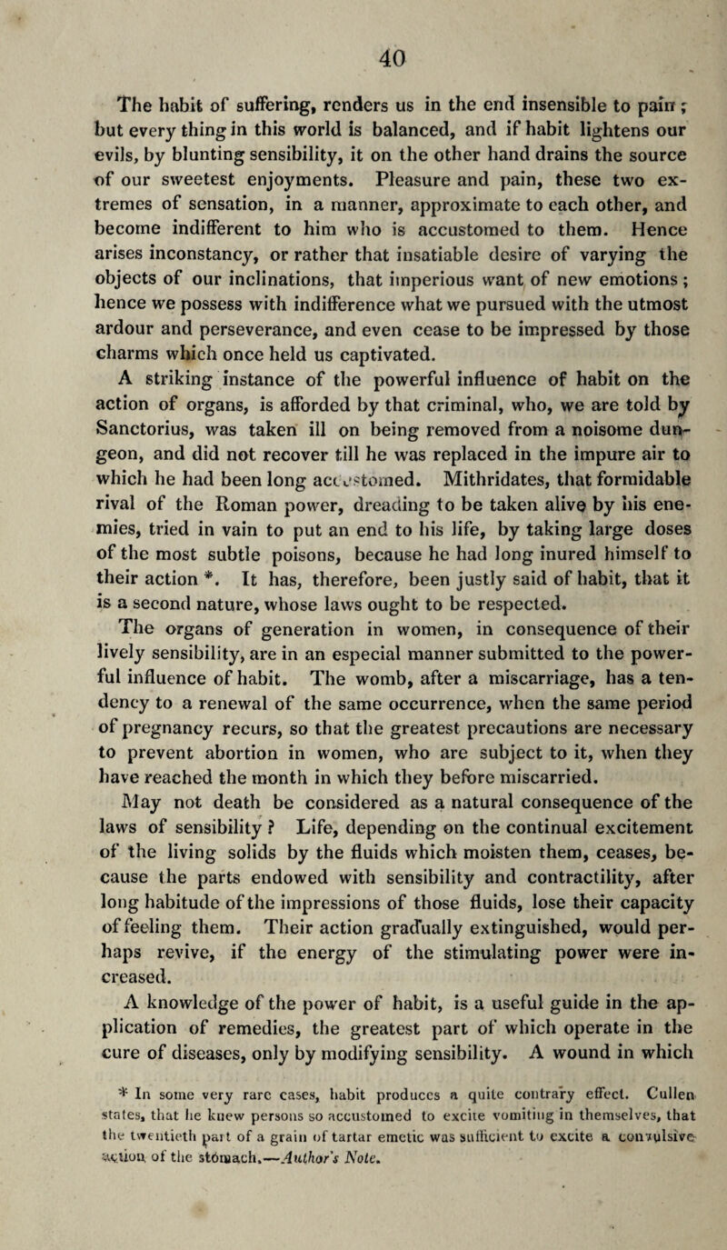 The habit of suffering, renders us in the end insensible to pain ; but every thing in this world is balanced, and if habit lightens our evils, by blunting sensibility, it on the other hand drains the source of our sweetest enjoyments. Pleasure and pain, these two ex¬ tremes of sensation, in a manner, approximate to each other, and become indifferent to him who is accustomed to them. Hence arises inconstancy, or rather that insatiable desire of varying the objects of our inclinations, that imperious w'ant of new emotions ; hence we possess with indifference what we pursued with the utmost ardour and perseverance, and even cease to be impressed by those charms which once held us captivated. A striking instance of the powerful influence of habit on the action of organs, is afforded by that criminal, who, we are told by Sanctorius, was taken ill on being removed from a noisome dun¬ geon, and did not recover till he was replaced in the impure air to which he had been long accw'storned. Mithridates, that formidable rival of the Roman power, dreading to be taken alive by his ene¬ mies, tried in vain to put an end to his life, by taking large doses of the most subtle poisons, because he had long inured himself to their action *. It has, therefore, been justly said of habit, that it is a second nature, whose laws ought to be respected. The organs of generation in women, in consequence of their lively sensibility, are in an especial manner submitted to the power¬ ful influence of habit. The womb, after a miscarriage, has a ten¬ dency to a renewal of the same occurrence, when the same period of pregnancy recurs, so that the greatest precautions are necessary to prevent abortion in women, who are subject to it, when they have reached the month in which they before miscarried. May not death be considered as a natural consequence of the laws of sensibility ? Life, depending on the continual excitement of the living solids by the fluids which moisten them, ceases, be¬ cause the parts endowed with sensibility and contractility, after long habitude of the impressions of those fluids, lose their capacity of feeling them. Their action grad'ually extinguished, would per¬ haps revive, if the energy of the stimulating power were in¬ creased. A knowledge of the power of habit, is a useful guide in the ap¬ plication of remedies, the greatest part of which operate in the cure of diseases, only by modifying sensibility. A wound in which * In some very rare cases, habit produces a quite coritrary effect. Cullen states, that he knew persons so accustomed to excite vomiting in themselves, that the twentieth part of a grain of tartar emetic was sufticient to excite a convulsive JAvlion. ot the stbmach.—Author s Note.