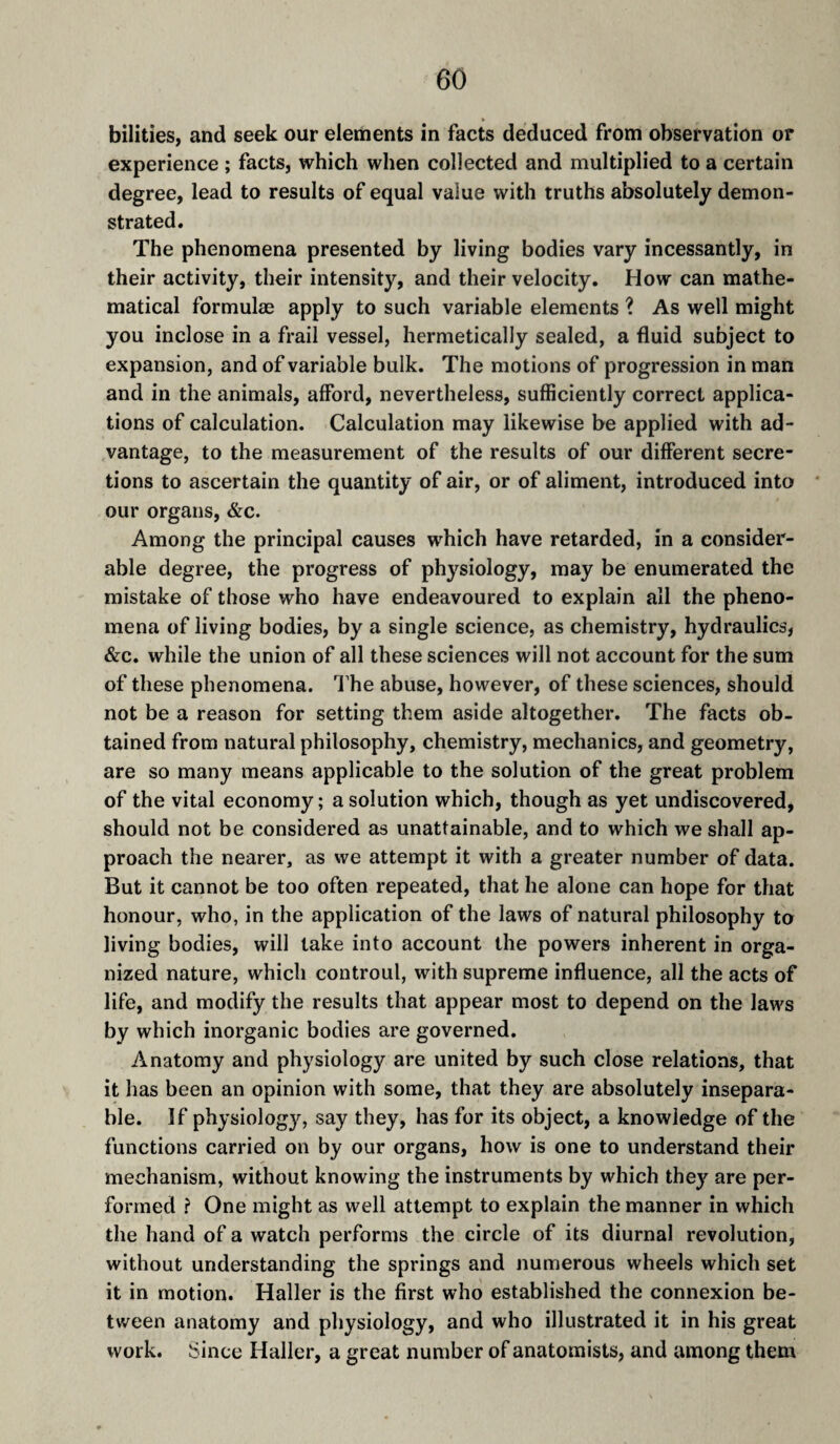bilities, and seek our elements in facts deduced from observation or experience ; facts, which when collected and multiplied to a certain degree, lead to results of equal value with truths absolutely demon¬ strated. The phenomena presented by living bodies vary incessantly, in their activity, their intensity, and their velocity. How can mathe¬ matical formulae apply to such variable elements ? As well might you inclose in a frail vessel, hermetically sealed, a fluid subject to expansion, and of variable bulk. The motions of progression in man and in the animals, afford, nevertheless, sufficiently correct applica¬ tions of calculation. Calculation may likewise be applied with ad¬ vantage, to the measurement of the results of our different secre¬ tions to ascertain the quantity of air, or of aliment, introduced into our organs, &c. Among the principal causes which have retarded, in a consider¬ able degree, the progress of physiology, may be enumerated the mistake of those who have endeavoured to explain all the pheno¬ mena of living bodies, by a single science, as chemistry, hydraulics, &c. while the union of all these sciences will not account for the sum of these phenomena. I’he abuse, however, of these sciences, should not be a reason for setting them aside altogether. The facts ob¬ tained from natural philosophy, chemistry, mechanics, and geometry, are so many means applicable to the solution of the great problem of the vital economy ; a solution which, though as yet undiscovered, should not be considered as unattainable, and to which we shall ap¬ proach the nearer, as we attempt it with a greater number of data. But it cannot be too often repeated, that he alone can hope for that honour, who, in the application of the laws of natural philosophy to living bodies, will take into account the powers inherent in orga¬ nized nature, which controul, with supreme influence, all the acts of life, and modify the results that appear most to depend on the laws by which inorganic bodies are governed. Anatomy and physiology are united by such close relations, that it has been an opinion with some, that they are absolutely insepara¬ ble. If physiolog}'^, say they, has for its object, a knowledge of the functions carried on by our organs, how is one to understand their mechanism, without knowing the instruments by which they are per¬ formed ? One might as well attempt to explain the manner in which the hand of a watch performs the circle of its diurnal revolution, without understanding the springs and numerous wheels which set it in motion. Haller is the first who established the connexion be¬ tween anatomy and physiology, and who illustrated it in his great work, ^ince Haller, a great number of anatomists, and among them