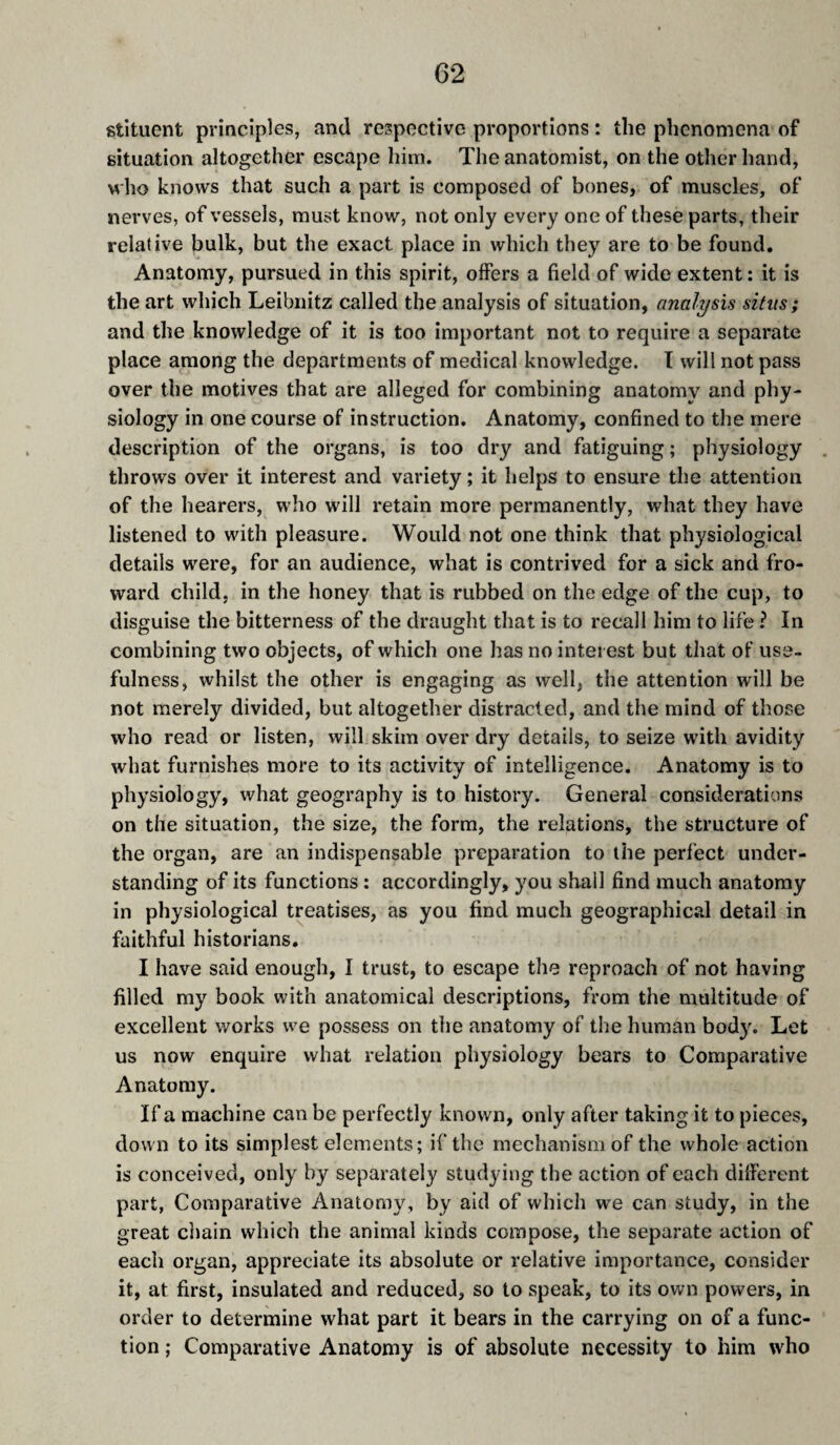stituent principles, and respective proportions : the phenomena of situation altogether escape him. The anatomist, on the other hand, who knows that such a part is composed of bones, of muscles, of nerves, of vessels, must know, not only every one of these parts, their relative bulk, but the exact place in which they are to be found. Anatomy, pursued in this spirit, offers a field of wide extent : it is the art which Leibnitz called the analysis of situation, analysis situs; and the knowledge of it is too important not to require a separate place among the departments of medical knowledge. T will not pass over the motives that are alleged for combining anatomy and phy¬ siology in one course of instruction. Anatomy, confined to the mere description of the organs, is too dry and fatiguing ; physiology throws over it interest and variety ; it helps to ensure the attention of the hearers, who will retain more permanently, what they have listened to with pleasure. Would not one think that physiological details were, for an audience, what is contrived for a sick and fro- ward child, in the honey that is rubbed on the edge of the cup, to disguise the bitterness of the draught that is to recall him to life ? In combining two objects, of which one has no interest but that of’ use¬ fulness, whilst the other is engaging as well, the attention will be not merely divided, but altogether distracted, and the mind of those who read or listen, will skim over dry details, to seize with avidity what furnishes more to its activity of intelligence. Anatomy is to physiology, what geography is to history. General considerations on the situation, the size, the form, the relations, the structure of the organ, are an indispensable preparation to the perfect under¬ standing of its functions : accordingly, you shall find much anatomy in physiological treatises, as you find much geographical detail in faithful historians. I have said enough, I trust, to escape the reproach of not having filled my book with anatomical descriptions, from the multitude of excellent works we possess on the anatomy of the human body. Let us now enquire what relation physiology bears to Comparative Anatomy. If a machine can be perfectly known, only after taking it to pieces, down to its simplest elements; if the mechanism of the whole action is conceived, only by separately studying the action of each different part, Comparative Anatomy, by aid of which we can study, in the great chain which the animal kinds compose, the separate action of each organ, appreciate its absolute or relative importance, consider it, at first, insulated and reduced, so to speak, to its own powers, in order to determine what part it bears in the carrying on of a func¬ tion ; Comparative Anatomy is of absolute necessity to him who