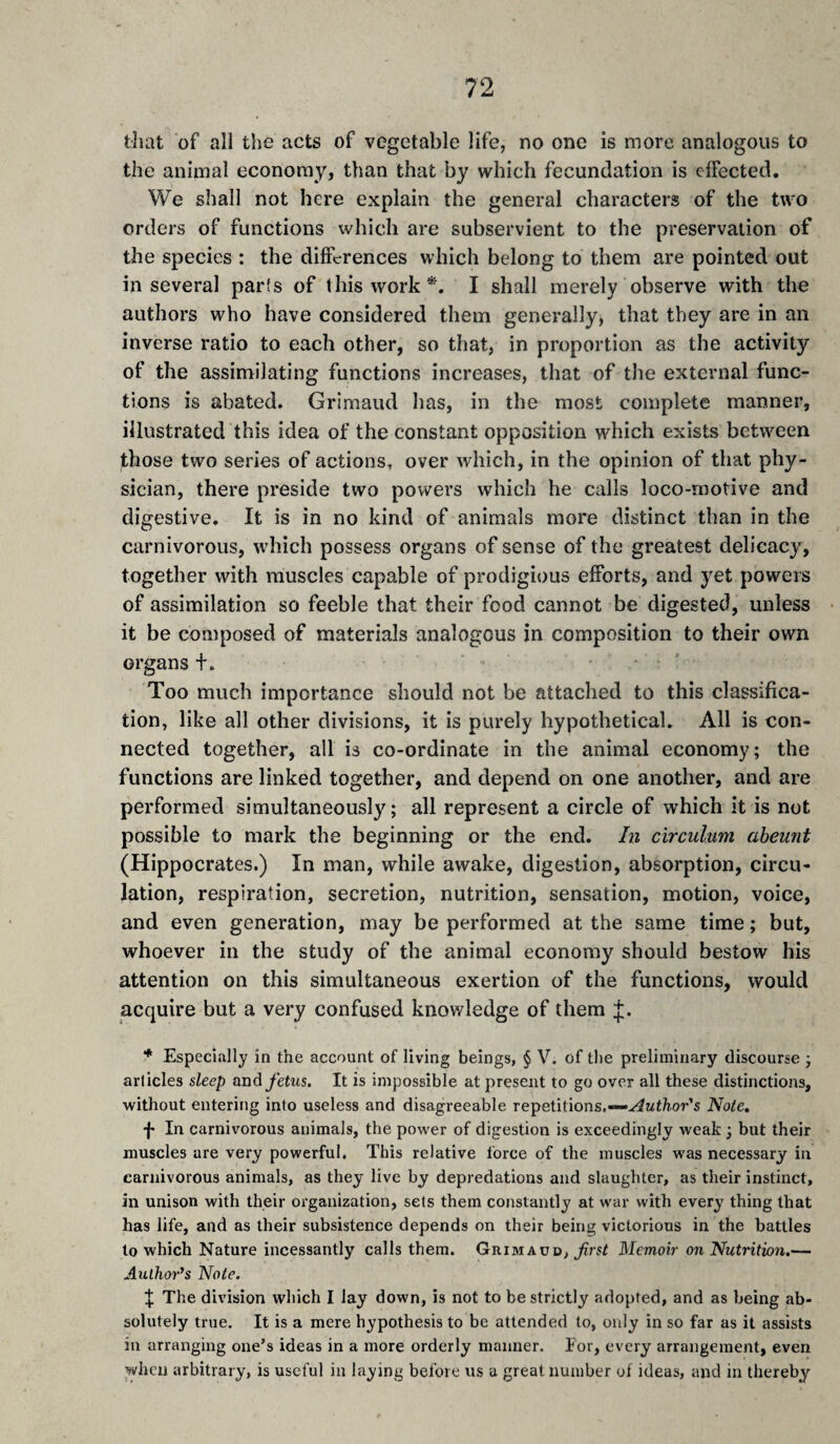 tliat of all the acts of vegetable life, no one is more analogous to the animal economy} than that by which fecundation is effected. We shall not here explain the general characters of the two orders of functions which are subservient to the preservation of the species : the differences which belong to them are pointed out in several parts of this work*. I shall merely observe with the authors who have considered them generally, that they are in an inverse ratio to each other, so that, in proportion as the activity of the assimilating functions increases, that of the external func¬ tions is abated, Grimaud has, in the most complete manner, illustrated this idea of the constant opposition which exists between those two series of actions, over which, in the opinion of that phy¬ sician, there preside two powers which he calls loco-motive and digestive. It is in no kind of animals more distinct than in the carnivorous, which possess organs of sense of the greatest delicacy, together with muscles capable of prodigious efforts, and yet powers of assimilation so feeble that their food cannot be digested, unless it be composed of materials analogous in composition to their own organs +. Too much importance should not be attached to this classifica¬ tion, like all other divisions, it is purely hypothetical. All is con¬ nected together, all is co-ordinate in the animal economy; the functions are linked together, and depend on one another, and are performed simultaneously; all represent a circle of which it is not possible to mark the beginning or the end. hi circulum abeunt (Hippocrates.) In man, while awake, digestion, absorption, circu¬ lation, respiration, secretion, nutrition, sensation, motion, voice, and even generation, may be performed at the same time ; but, whoever in the study of the animal economy should bestow his attention on this simultaneous exertion of the functions, would acquire but a very confused knowledge of them * Especially in the account of living beings, § V. of the preliminary discourse ; articles sleep and fetus. It is impossible at present to go over all these distinctions, without entering into useless and disagreeable Teipeûûons,—“-i4uthor's Note, -j- In carnivorous animals, the power of digestion is exceedingly weak ; but their muscles are very powerful. This relative force of the muscles was necessary in carnivorous animals, as they live by depredations and slaughter, as their instinct, in unison with their organization, sets them constantly at war with every thing that has life, and as their subsistence depends on their being victorious in the battles to which Nature incessantly calls them. Grimaud, frst Memoir on Nutrition.— Author’s Note. J The division which I lay down, is not to be strictly adopted, and as being ab¬ solutely true. It is a mere hypothesis to be attended to, only in so far as it assists in arranging one’s ideas in a more orderly manner. For, every arrangement, even when arbitrary, is useful in laying before us a great number of ideas, and in thereby