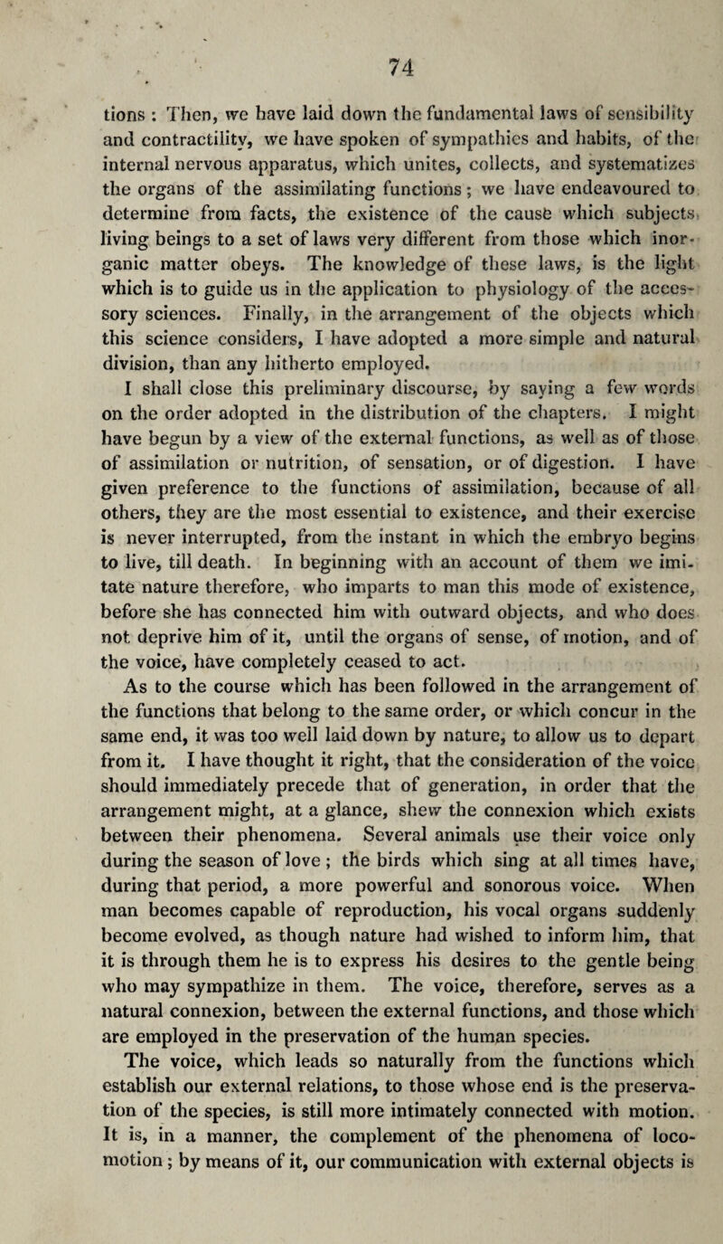 lions ; Then, vve have laid down the fundamental laws of sensibility and contractility, we have spoken of sympathies and habits, of the internal nervous apparatus, which unites, collects, and systematizes the organs of the assimilating functions ; we have endeavoured to determine from facts, the existence of the cause which subjects living beings to a set of laws very different from those which inor¬ ganic matter obeys. The knowledge of these laws, is the light which is to guide us in the application to physiology of the accès- sory sciences. Finally, in the arrangement of the objects which this science considers, I have adopted a more simple and natural division, than any hitherto employed. I shall close this preliminary discourse, by saying a few words on the order adopted in the distribution of the chapters. I might have begun by a view of the external functions, as well as of those of assimilation or nutrition, of sensation, or of digestion. I have given preference to the functions of assimilation, because of all others, they are the most essential to existence, and their exercise is never interrupted, from the instant in which the embryo begins to live, till death. în beginning with an account of them we imi¬ tate nature therefore, who imparts to man this mode of existence, before she has connected him with outward objects, and who does not deprive him of it, until the organs of sense, of motion, and of the voice, have completely ceased to act. As to the course which has been followed in the arrangement of the functions that belong to the same order, or which concur in the same end, it was too well laid down by nature, to allow us to depart from it. I have thought it right, that the consideration of the voice should immediately precede that of generation, in order that the arrangement might, at a glance, shew the connexion which exists between their phenomena. Several animals use their voice only during the season of love ; the birds which sing at all times have, during that period, a more powerful and sonorous voice. When man becomes capable of reproduction, his vocal organs suddenly become evolved, as though nature had wished to inform him, that it is through them he is to express his desires to the gentle being who may sympathize in them. The voice, therefore, serves as a natural connexion, between the external functions, and those which are employed in the preservation of the human species. The voice, which leads so naturally from the functions which establish our external relations, to those whose end is the preserva¬ tion of the species, is still more intimately connected with motion. It is, in a manner, the complement of the phenomena of loco¬ motion ; by means of it, our communication with external objects is
