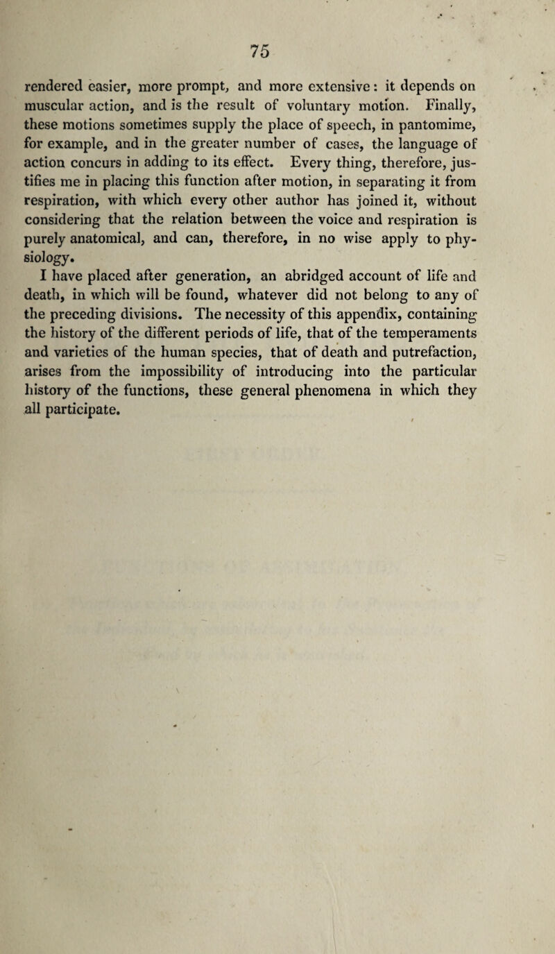 rendered easier, more prompt, and more extensive : it depends on muscular action, and is the result of voluntary motion. Finally, these motions sometimes supply the place of speech, in pantomime, for example, and in the greater number of cases, the language of action concurs in adding to its effect. Every thing, therefore, jus¬ tifies me in placing this function after motion, in separating it from respiration, with which every other author has joined it, without considering that the relation between the voice and respiration is purely anatomical, and can, therefore, in no wise apply to phy¬ siology. I have placed after generation, an abridged account of life and death, in which will be found, whatever did not belong to any of the preceding divisions. The necessity of this appendix, containing the history of the different periods of life, that of the temperaments and varieties of the human species, that of death and putrefaction, arises from the impossibility of introducing into the particular history of the functions, these general phenomena in which they all participate.