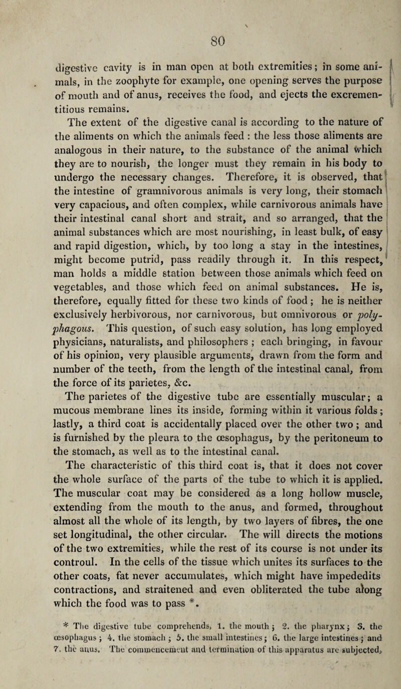 digestive cavity is in man open at both extremities ; in some ani¬ mals, in the zoophyte for example, one opening serves the purpose of mouth and of anus, receives the food, and ejects the excremen- titious remains. The extent of the digestive canal is according to the nature of the aliments on vrhich the animals feed : the less those aliments are analogous in their nature, to the substance of the animal which they are to nourish, the longer must they remain in his body to undergo the necessary changes. Therefore, it is observed, that; the intestine of gramnivorous animals is very long, their stomach very capacious, and often complex, v/hile carnivorous animals have their intestinal canal short and strait, and so arranged, that the animal substances which are most nourishing, in least bulk, of easy ’ and rapid digestion, which, by too long a stay in the intestines, might become putrid, pass readily through it. In this respect,’ man holds a middle station between those animals which feed on vegetables, and those which feed on animal substances. He is, therefore, equally fitted for these two kinds of food ; he is neither exclusively herbivorous, nor carnivorous, but omnivorous or poly- phagous. This question, of such easy solution, has long employed physicians, naturalists, and philosophers ; each bringing, in favour of his opinion, very plausible arguments^ drawn from the form and number of the teeth, from the length of the intestinal canal, from the force of its parietes, &c. The parietes of the digestive tube are essentially muscular; a mucous membrane lines its inside, forming within it various folds ; lastly, a third coat is accidentally placed over the other two ; and is furnished by the pleura to the œsophagus, by the peritoneum to the stomach, as well as to the intestinal canal. The characteristic of this third coat is, that it does not cover the whole surface of the parts of the tube to which it is applied. The muscular coat may be considered as a long hollow muscle, extending from the mouth to the anus, and formed, throughout almost all the whole of its length, by two layers of fibres, the one set longitudinal, the other circular. The will directs the motions of the two extremities, while the rest of its course is not under its controul. In the cells of the tissue which unites its surfaces to the other coats, fat never accumulates, which might have impededits contractions, and straitened and even obliterated the tube along which the food was to pass * The digestive tube comprehends, 1. the mouth j 2. the pharynx; 3. the œsophagus ; 4. the stomach ; 5. the small intestines; 6. the large intestines ; and 7. the anus. The commencement and termination of this apparatus are subjected.