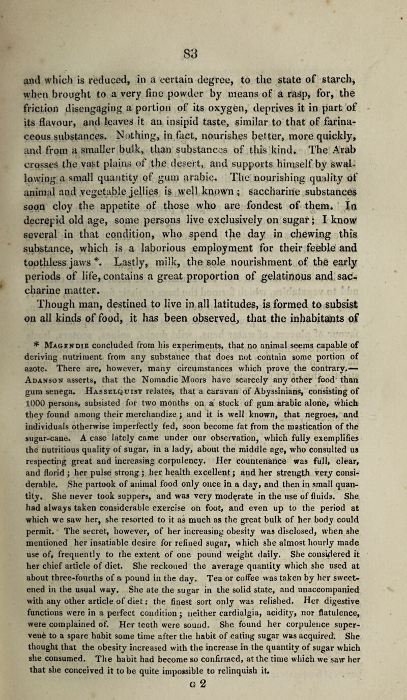 and which is reduced, in a certain degree, to the state of starch, when brought to a very fine powder by means of a rasp, for, the friction disengaging a portion of its oxygen, deprives it in part of its flavour, and leaves it an insipid taste, similar to that of farina¬ ceous substances. Nothing, in fact, nourishes better, more quickly, and from a smaller bulk, than substances of this kind. The Arab crosses the vast plains of the desert, and supports himself by swal¬ lowing a small quantity of gum arabic. The nourishing quality of animal and vegetable jellies is well known ; saccharine substances soon cloy the appetite of those who are fondest of them. In decrepid old age, some persons live exclusively on sugar ; I know several in that condition, who spend the day in chewing this substance, which is a laborious employment for their feeble and toothless jaws Lastly, milk, the sole nourishment of the early periods of life, contains a great proportion of gelatinous and sac¬ charine matter. Though man, destined to live in all latitudes, is formed to subsist on all kinds of food, it has been observed, that the inhabitants of * Magendie concluded from his experiments, that no animal seems capable of deriving nutriment from any substance that does not contain some portion of azote. There are, however, many circumstances which prove the contrary.—- Adanson asserts, that the Nomadic Moors have scarcely any other food than gum senega. Hasselquist relates, that a caravan of Abyssinians, consisting of 1000 persons, subsisted for two months on a stuck of gum arabic alone, which they found among their merchandize j and it is well known, that negroes, and individuals otherwise imperfectly fed, soon become fat from the mastication of the sugar-cane. A case lately came under our observation, which fully exemplifies the nutritious quality of sugar, in a lady, about the middle age, who consulted us respecting great and increasing corpulency. Her countenance was full, clear, and florid j her pulse strong ; her health excellent j and her strength very consi¬ derable. She partook of animal food only once in a day, and then in small quan¬ tity. She never took suppers, and was very moderate in the use of fluids. She had always taken considerable exercise on foot, and even up to the period at which we saw her, she resorted to it as much as the great bulk of her body could permit. The secret, however, of her increasing obesity was disclosed, when she mentioned her insatiable desire for refined sugar, which she almost hourly made use of, frequently to the extent of one pound weight daily. She consklered it her chief article of diet. She reckoned the average quantity which she used at about three-fourths of a pound in the day. Tea or coffee was taken by her sweet¬ ened in the usual way. She ate the sugar in the solid state, and unaccompanied with any other article of diet : the finest sort only was relished. Her digestive functions were in a perfect condition ; neither cardialgia, acidity, nor flatulence, were complained of. Her teeth were sound. She found her corpulence super¬ vene to a spare habit some time after the habit of eating sugar was acquired. She thought that the obesity increased with the increase in the quantity of sugar which she consumed. The habit had become so confirmed, at the time which we saw her that she conceived it to be quite impossible to relinquish it. G 2