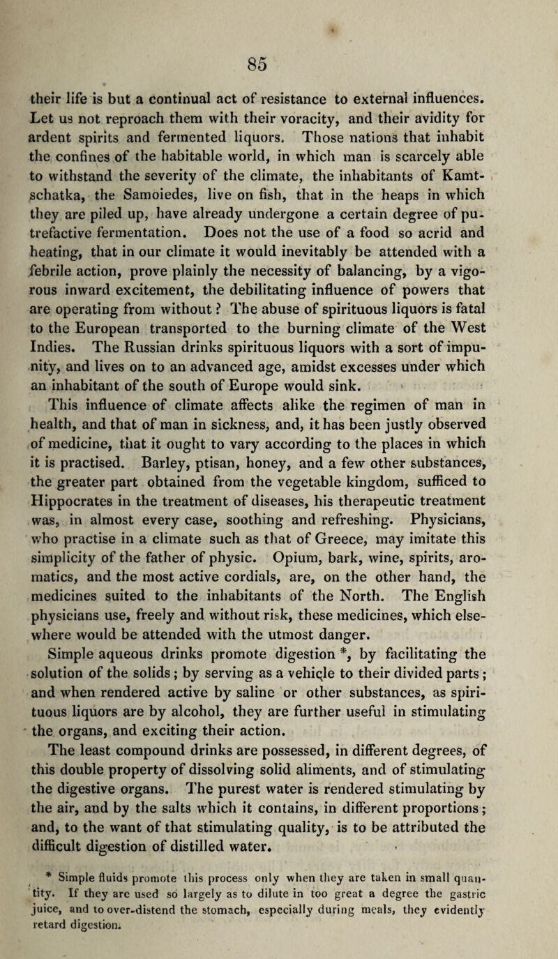 their life is but a continual act of resistance to external influences. Let us not reproach them with their voracity, and their avidity for ardent spirits and fermented liquors. Those nations that inhabit the confines of the habitable world, in which man is scarcely able to withstand the severity of the climate, the inhabitants of Kamt- schatka, the Samoiedes, live on fish, that in the heaps in which they are piled up, have already undergone a certain degree of pu¬ trefactive fermentation. Does not the use of a food so acrid and heating, that in our climate it would inevitably be attended with a febrile action, prove plainly the necessity of balancing, by a vigo¬ rous inward excitement, the debilitating influence of powers that are operating from without ? The abuse of spirituous liquors is fatal to the European transported to the burning climate of the West Indies. The Russian drinks spirituous liquors with a sort of impu¬ nity, and lives on to an advanced age, amidst excesses under which an inhabitant of the south of Europe would sink. This influence of climate affects alike the regimen of man in health, and that of man in sickness, and, it has been justly observed of medicine, that it ought to vary according to the places in which it is practised. Barley, ptisan, honey, and a few other substances, the greater part obtained from the vegetable kingdom, sufficed to Hippocrates in the treatment of diseases, his therapeutic treatment was, in almost every case, soothing and refreshing. Physicians, Vr’ho practise in a climate such as that of Greece, may imitate this simplicity of the father of physic. Opium, bark, wine, spirits, aro¬ matics, and the most active cordials, are, on the other hand, the medicines suited to the inhabitants of the North. The English physicians use, freely and without risk, these medicines, which else¬ where would be attended with the utmost danger. Simple aqueous drinks promote digestion *, by facilitating the solution of the solids ; by serving as a vehiqle to their divided parts ; and when rendered active by saline or other substances, as spiri¬ tuous liquors are by alcohol, they are further useful in stimulating the organs, and exciting their action. The least compound drinks are possessed, in different degrees, of this double property of dissolving solid aliments, and of stimulating the digestive organs. The purest water is rendered stimulating by the air, and by the salts which it contains, in different proportions ; and, to the want of that stimulating quality, is to be attributed the difficult digestion of distilled water. * Simple fluids promote this process only when tliey are taken in small quan¬ tity. If they arc used so largely as to dilute in too great a degree the gastric juice, and to over-distend the stomach, especially during meals, they evidently retard digestion.