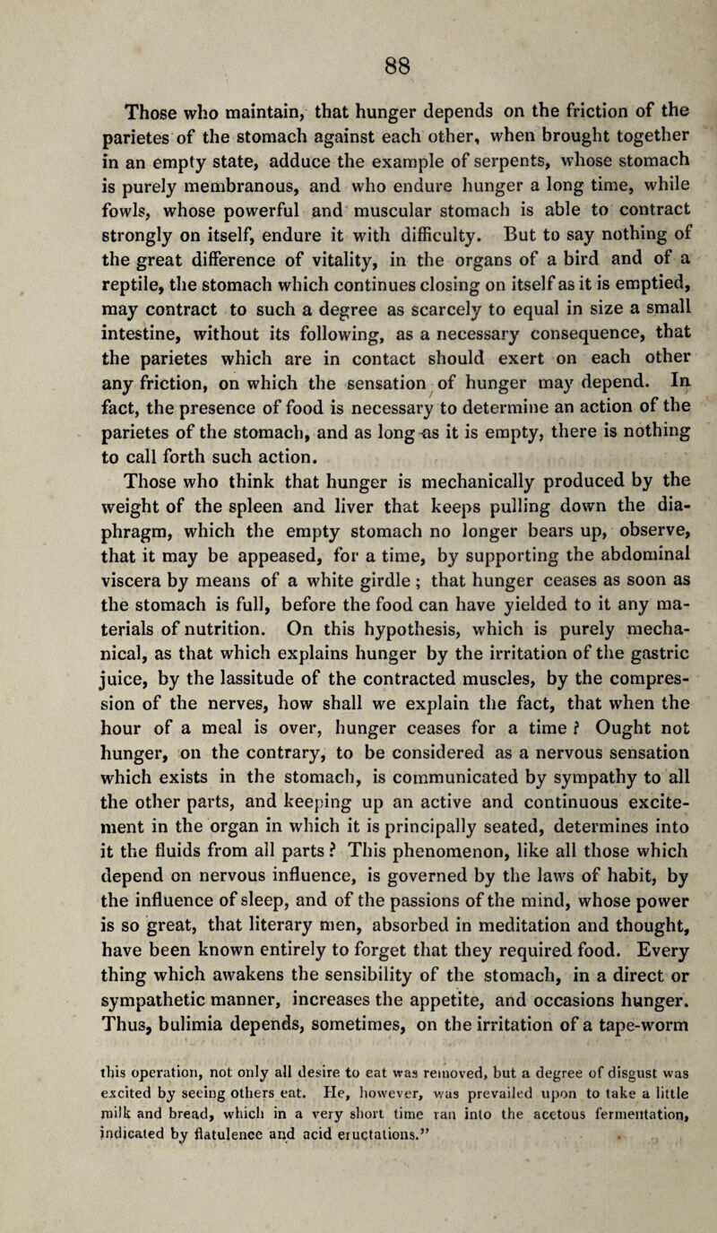 Those who maintain, that hunger depends on the friction of the parietes of the stomach against each other, when brought together in an empty state, adduce the example of serpents, whose stomach is purely membranous, and who endure hunger a long time, while fowls, whose powerful and muscular stomach is able to contract strongly on itself, endure it with difficulty. But to say nothing of the great difference of vitality, in the organs of a bird and of a reptile, the stomach which continues closing on itself as it is emptied, may contract to such a degree as scarcely to equal in size a small intestine, without its following, as a necessary consequence, that the parietes which are in contact should exert on each other any friction, on which the sensation of hunger may depend. In. fact, the presence of food is necessary to determine an action of the parietes of the stomach, and as long -as it is empty, there is nothing to call forth such action. Those who think that hunger is mechanically produced by the weight of the spleen and liver that keeps pulling down the dia¬ phragm, which the empty stomach no longer bears up, observe, that it may be appeased, for a time, by supporting the abdominal viscera by means of a white girdle ; that hunger ceases as soon as the stomach is full, before the food can have yielded to it any ma¬ terials of nutrition. On this hypothesis, which is purely mecha¬ nical, as that which explains hunger by the irritation of the gastric juice, by the lassitude of the contracted muscles, by the compres¬ sion of the nerves, how shall we explain the fact, that when the hour of a meal is over, hunger ceases for a time ? Ought not hunger, on the contrary, to be considered as a nervous sensation which exists in the stomach, is communicated by sympathy to all the other parts, and keeping up an active and continuous excite¬ ment in the organ in which it is principally seated, determines into it the fluids from all parts ? This phenomenon, like all those which depend on nervous influence, is governed by the laws of habit, by the influence of sleep, and of the passions of the mind, whose power is so great, that literary men, absorbed in meditation and thought, have been known entirely to forget that they required food. Every thing which awakens the sensibility of the stomach, in a direct or sympathetic manner, increases the appetite, and occasions hunger. Thus, bulimia depends, sometimes, on the irritation of a tape-wmrm tljis operation, not only all desire to eat was removed, but a degree of disgust was excited by seeing others eat. He, however, v/as prevailed upon to take a little milk and bread, which in a very short time ran into the acetous fermentation, indicated by flatulence and acid eructations.”