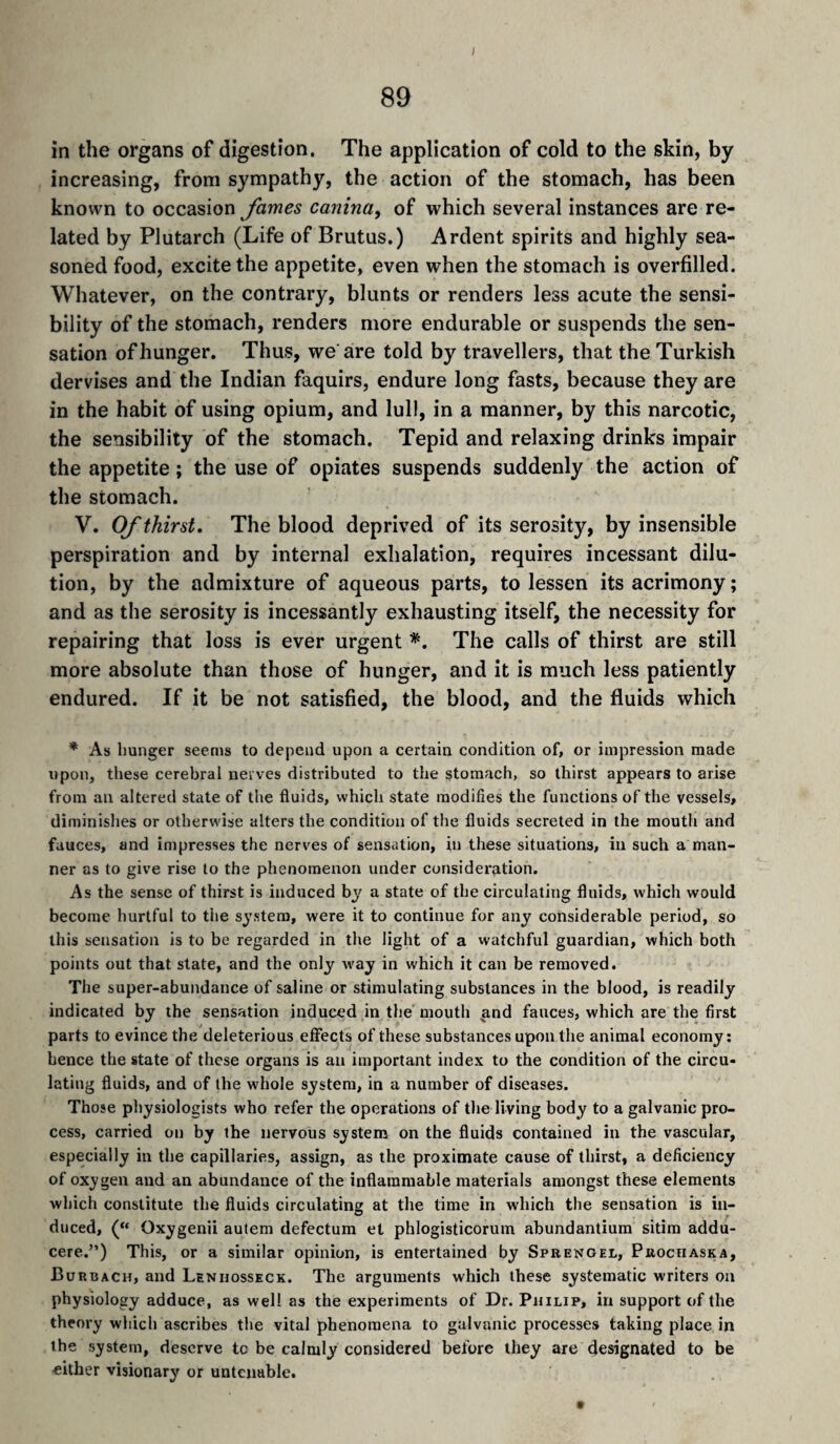 in the organs of digestion. The application of cold to the skin, by increasing, from sympathy, the action of the stomach, has been known to occasion fames canina, of which several instances are re¬ lated by Plutarch (Life of Brutus.) Ardent spirits and highly sea¬ soned food, excite the appetite, even when the stomach is overfilled. Whatever, on the contrary, blunts or renders less acute the sensi¬ bility of the stomach, renders more endurable or suspends the sen¬ sation of hunger. Thus, we are told by travellers, that the Turkish dervises and the Indian faquirs, endure long fasts, because they are in the habit of using opium, and lull, in a manner, by this narcotic, the sensibility of the stomach. Tepid and relaxing drinks impair the appetite ; the use of opiates suspends suddenly the action of the stomach. V. Of thirst. The blood deprived of its serosity, by insensible perspiration and by internal exhalation, requires incessant dilu¬ tion, by the admixture of aqueous parts, to lessen its acrimony ; and as the serosity is incessantly exhausting itself, the necessity for repairing that loss is ever urgent The calls of thirst are still more absolute than those of hunger, and it is much less patiently endured. If it be not satisfied, the blood, and the fluids which * As hunger seems to depend upon a certain condition of, or impression made upon, these cerebral nerves distributed to the stomach, so thirst appears to arise from an altered state of the fluids, which state modifies the functions of the vessels, diminishes or otherwise alters the condition of the fluids secreted in the mouth and fauces, and impresses the nerves of sensation, in these situations, in such a man¬ ner as to give rise to the phenomenon under consideration. As the sense of thirst is induced by a state of the circulating fluids, which would become hurtful to the system, were it to continue for any considerable period, so this sensation is to be regarded in the light of a watchful guardian, which both points out that state, and the only way in which it can be removed. The super-abundance of saline or stimulating substances in the blood, is readily indicated by the sensation induced in the mouth and fauces, which are the first parts to evince the deleterious effects of these substances upon the animal economy; hence the state of these organs is an important index to the condition of the circu¬ lating fluids, and of the whole system, in a number of diseases. Those physiologists who refer the operations of the living body to a galvanic pro¬ cess, carried on by the nervous system on the fluids contained in the vascular, especially in the capillaries, assign, as the proximate cause of thirst, a deficiency of oxygen and an abundance of the inflammable materials amongst these elements which constitute the fluids circulating at the time in which the sensation is in¬ duced, (“ Oxygenii autem defectum et phlogisticorum abundantium sitim addu- cere.”) This, or a similar opinion, is entertained by Sprengel, Prociiaska, Burbach, and Lenhosseck. The arguments which these systematic writers on physiology adduce, as well as the experiments of Dr. Philip, in support of the theory which ascribes the vital phenomena to galvanic processes taking place in the system, deserve tc be calmly considered before they are designated to be either visionary or untenable.