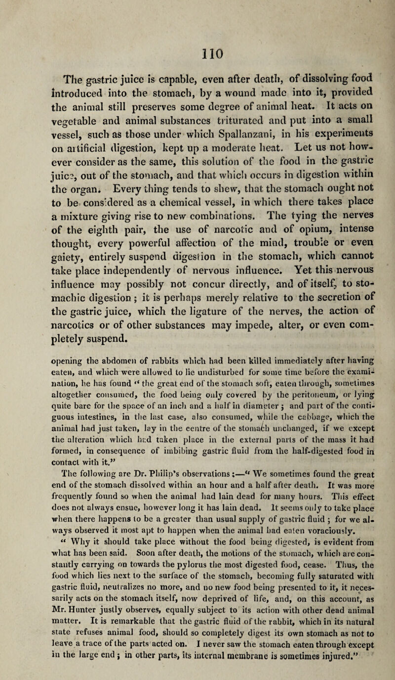 The gastric juice is capable, even after death, of dissolving food introduced into the stomach, by a wound made into it, provided the animal still preserves some degree of animal heat. It acts on vegetable and animal substances triturated and put into a small vessel, such as those under which Spallanzani, in his experiments on aitificial digestion, kept up a moderate heat. Let us not how¬ ever consider as the same, this solution of the food in the gastric juic?, out of the stomach, and that whicli occurs in digestion within the organ. Every thing tends to shew, that the stomach ought not to be considered as a chemical vessel, in which there takes place a mixture giving rise to new combinations. The tying the nerves of the eighth pair, the use of narcotic and of opium, intense thought, every powerful affection of the mind, trouble or even gaiety, entirely suspend digestion in the stomach, which cannot take place independently of nervous influence. Yet this nervous influence may possibly not concur directly, and of itself, to sto¬ machic digestion ; it is perhaps merely relative to the secretion of the gastric juice, which the ligature of the nerves, the action of narcotics or of other substances may impede, alter, or even com¬ pletely suspend, opening the abdome)i of rabbits whlcb had been killed immediately after having eaten, and which were allowed to lie undisturbed for some time before the exami¬ nation, be has found “ the great end of the stomach soft, eaten through, sometimes altogether consumed, tlie food being only covered by ihe peritoneum, or l^dng quite bare for llie space of an incli and a half in diameter j and part of the conti¬ guous intestines, in the last case, also consumed, wnile the cabbage, which the animal had just taken, lay in the centre of the stomaf:h unchanged, if we except the alteration which had taken place in the external parts of the mass it had formed, in consequence of imbibing gastric fluid from the half-digested food in contact with it,” The following are Dr. Philip’s observations ;—“ We sometimes found the great end of the stomach dissolved within an hour and a half after death. It was more frequently found so when the animal had lain dead for many hours. This effect does not always ensue, however long it has lain dead. It seems only to take place when there happens to be a greater than usual supply of gastric fluid ; for we al¬ ways observed it most apt to liappen when the animal bad eaten voraciously. “ Why it should take place without the food being fligested, is evident from what has been said. Soon after death, the motions of the stomach, which are con¬ stantly carrying on towards the pylorus the most digested food, cease. Thus, the food which lies next to the surface of the stomach, becoming fully saturated with gastric fluid, neutralizes no more, and no new food being presented to it, it neces¬ sarily acts on the stomach itself, now deprived of life, and, on this account, as Mr. Hunter justly observes, equally subject to its action with other dead animal matter. It is remarkable that the gastric fluid of the rabbit, which in its natural state refuses animal food, should so completely digest its own stomach as not to leave a trace of the parts acted on. I never saw the stomach eaten through except in the large end j in other parts, its internal membrane is sometimes injured,”