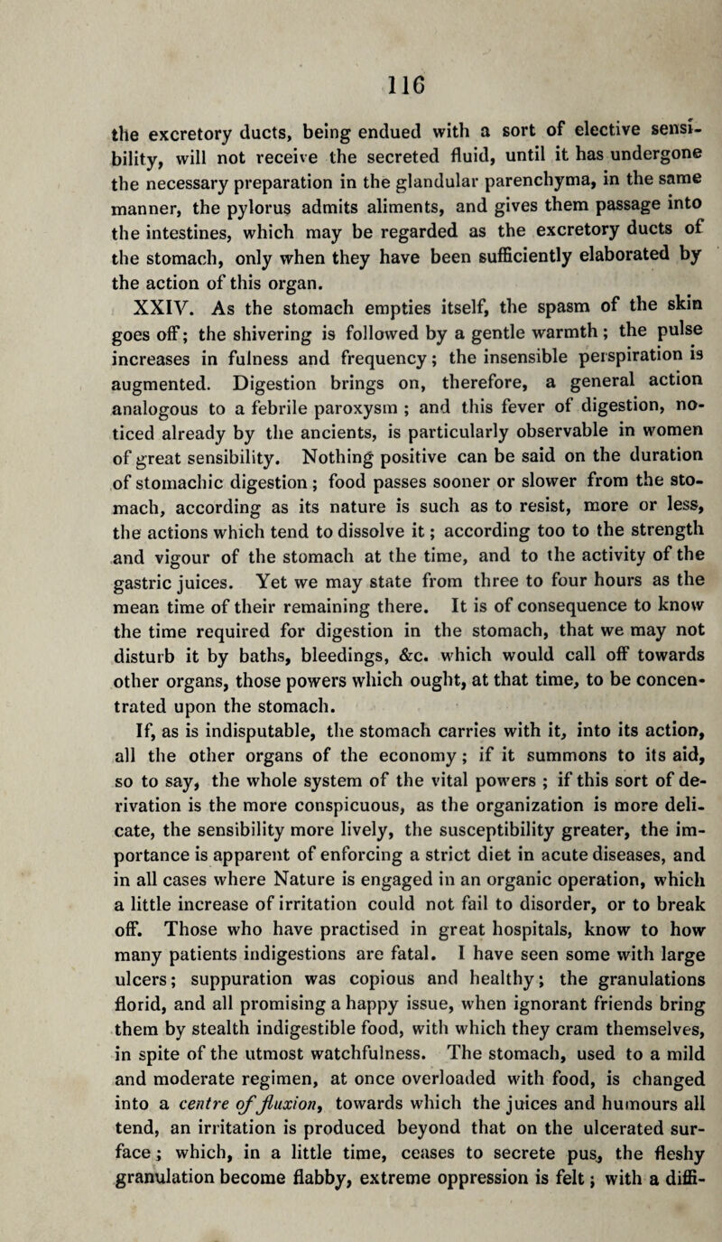 the excretory ducts, being endued with a sort of elective sensi¬ bility, will not receive the secreted fluid, until it has undergone the necessary preparation in the glandular parenchyma, in the same manner, the pylorus admits aliments, and gives them passage into the intestines, which may be regarded as the excretory ducts of the stomach, only when they have been sufficiently elaborated by the action of this organ. XXIV. As the stomach empties itself, the spasm of the skin goes off ; the shivering is followed by a gentle warmth ; the pulse increases in fulness and frequency ; the insensible perspiration is augmented. Digestion brings on, therefore, a general action analogous to a febrile paroxysm ; and this fever of digestion, no¬ ticed already by the ancients, is particularly observable in women of great sensibility. Nothing positive can be said on the duration of stomachic digestion ; food passes sooner or slower from the sto¬ mach, according as its nature is such as to resist, more or less, the actions which tend to dissolve it ; according too to the strength and vigour of the stomach at the time, and to the activity of the gastric juices. Yet we may state from three to four hours as the mean time of their remaining there. It is of consequence to know the time required for digestion in the stomach, that we may not disturb it by baths, bleedings, &c. which would call off towards other organs, those powers which ought, at that time, to be concen¬ trated upon the stomach. If, as is indisputable, the stomach carries with it, into its action, all the other organs of the economy ; if it summons to its aid, so to say, the whole system of the vital powers ; if this sort of de¬ rivation is the more conspicuous, as the organization is more deli¬ cate, the sensibility more lively, the susceptibility greater, the im¬ portance is apparent of enforcing a strict diet in acute diseases, and in all cases where Nature is engaged in an organic operation, which a little increase of irritation could not fail to disorder, or to break off. Those who have practised in great hospitals, know to how many patients indigestions are fatal, I have seen some with large ulcers ; suppuration was copious and healthy ; the granulations florid, and all promising a happy issue, when ignorant friends bring them by stealth indigestible food, with which they cram themselves, in spite of the utmost watchfulness. The stomach, used to a mild and moderate regimen, at once overloaded with food, is changed into a centre of fluxion, towards which the juices and humours all tend, an irritation is produced beyond that on the ulcerated sur¬ face ; which, in a little time, ceases to secrete pus^ the fleshy granulation become flabby, extreme oppression is felt ; with a diffi-