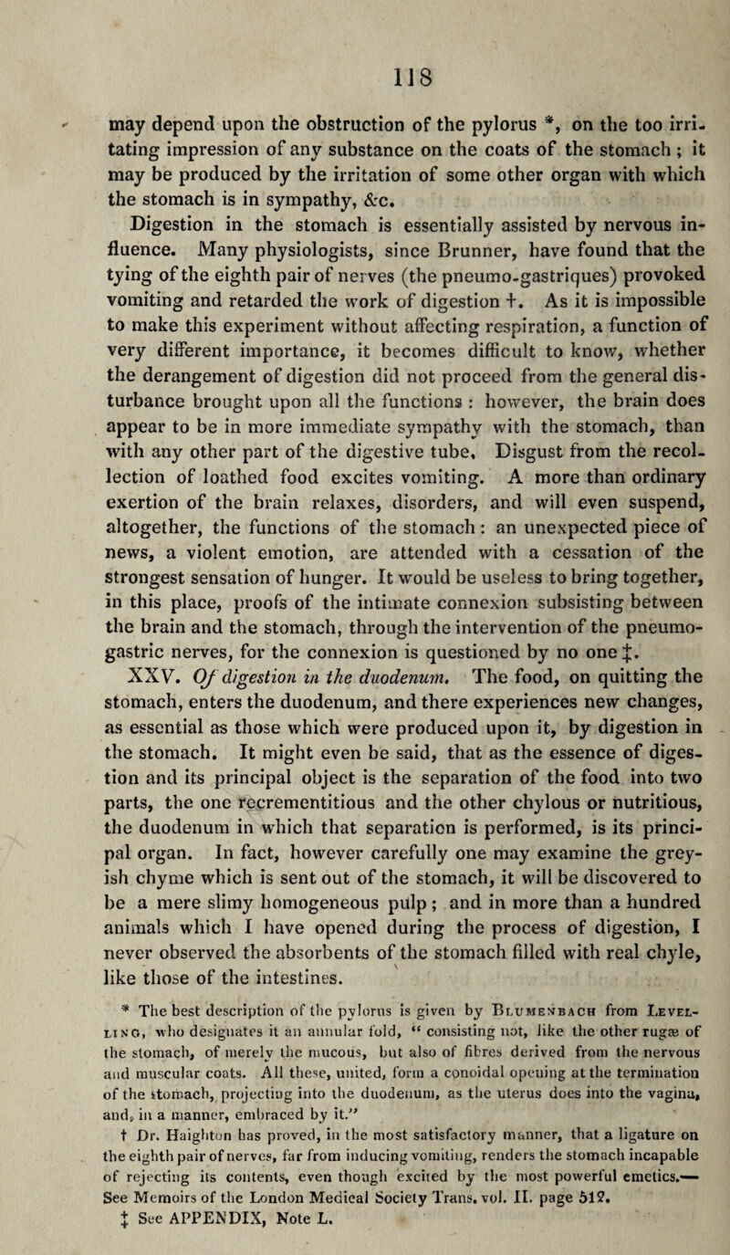 may depend upon the obstruction of the pylorus *, on the too irri¬ tating impression of any substance on the coats of the stomach ; it may be produced by the irritation of some other organ with which the stomach is in sympathy, &c. Digestion in the stomach is essentially assisted by nervous in¬ fluence. Many physiologists, since Brunner, have found that the tying of the eighth pair of nerves (the pneumo-gastriques) provoked vomiting and retarded the work of digestion +. As it is impossible to make this experiment without affecting respiration, a function of very different importance, it becomes difficult to know, whether the derangement of digestion did not proceed from the general dis¬ turbance brought upon all the functions : however, the brain does appear to be in more immediate sympathy with the stomach, than with any other part of the digestive tube. Disgust from the recol¬ lection of loathed food excites vomiting. A more than ordinary exertion of the brain relaxes, disorders, and will even suspend, altogether, the functions of the stomach : an unexpected piece of news, a violent emotion, are attended with a cessation of the strongest sensation of hunger. It would be useless to bring together, in this place, proofs of the intimate connexion subsisting between the brain and the stomach, through the intervention of the pneumo- gastric nerves, for the connexion is questioned by no one;};. XXV. OJ digestion in the duodenum. The food, on quitting the stomach, enters the duodenum, and there experiences new changes, as essential as those which were produced upon it, by digestion in the stomach. It might even be said, that as the essence of diges¬ tion and its principal object is the separation of the food into two parts, the one recrementitious and the other chylous or nutritious, the duodenum in which that separation is performed, is its princi¬ pal organ. In fact, however carefully one may examine the grey¬ ish chyme which is sent out of the stomach, it will be discovered to be a mere slimy homogeneous pulp ; and in more than a hundred animals which I have opened during the process of digestion, I never observed the absorbents of the stomach filled with real chyle, like those of the intestines. * The best description of the pylorus is given by Blumevbach from Levee- lino, who designates it an annular fold, “ consisting not, like the other rugæ of the stomach, of merely the mucous, but also of fibres derived from the nervous and muscular coats. All these, united, form a conoidal opeuing at the termination of the itoroach, projecting into the duodenum, as the uterus does into the vagina, and, in a manner, embraced by it.'' t Dr. Haighton has proved, in the most satisfactory manner, that a ligature on the eighth pair of nerves, far from inducing vomiting, renders the stomach incapable of rejecting its contents, even though excited by the most powerful emetics.— See Memoirs of the London Medical Society Trans, vol. II. page 512. + See APPENDIX, Note L.