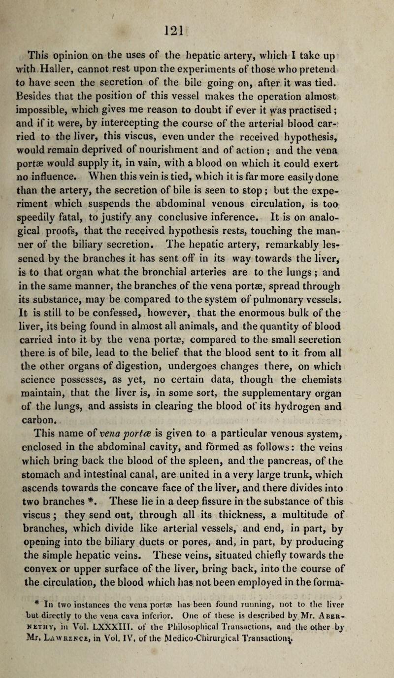 This opinion on the uses of the hepatic artery, wliicli I take up with Haller, cannot rest upon the experiments of those who pretend to have seen the secretion of the bile going on, after it was tied. Besides that the position of this vessel makes the operation almost impossible, which gives me reason to doubt if ever it was practised ; and if it were, by intercepting the course of the arterial blood car¬ ried to the liver, this viscus, even under the received hypothesis, would remain deprived of nourishment and of action ; and the vena portæ would supply it, in vain, with a blood on which it could exert no influence. When this vein is tied, which it is far more easily done than the artery, the secretion of bile is seen to stop ; but the expe¬ riment which suspends the abdominal venous circulation, is too speedily fatal, to justify any conclusive inference. It is on analo¬ gical proofs, that the received hypothesis rests, touching the man¬ ner of the biliary secretion. The hepatic artery, remarkably les¬ sened by the branches it has sent oft' in its way towards the liver,- is to that organ what the bronchial arteries are to the lungs ; and in the same manner, the branches of the vena portae, spread through its substance, may be compared to the system of pulmonary vessels. It is still to be confessed, however, that the enormous bulk of the liver, its being found in almost all animals, and the quantity of blood carried into it by the vena portæ, compared to the small secretion there is of bile, lead to the belief that the blood sent to it from all the other organs of digestion, undergoes changes there, on which science possesses, as yet, no certain data, though the chemists maintain, that the liver is, in some sort, the supplementary organ of the lungs, and assists in clearing the blood of its hydrogen and carbon. This name of vena portæ is given to a particular venous system, enclosed in the abdominal cavity, and formed as follows : the veins which bring back the blood of the spleen, and the pancreas, of the stomach and intestinal canal, are united in a very large trunk, which ascends towards the concave face of the liver, and there divides into two branches *. These lie in a deep fissure in the substance of this viscus ; they send out, through all its thickness, a multitude of branches, which divide like arterial vessels, and end, in part, by opening into the biliary ducts or pores, and, in part, by producing the simple hepatic veins. These veins, situated chiefly towards the convex or upper surface of the liver, bring back, into the course of the circulation, the blood which has not been employed in the forma- * In two instances the vena porlæ lias been found running, not to the liver but directly to the vena cava interior. One of these is described by Mr. Aber- nethy, in Vol. LXXXIII. of the Philosophical Transactions, and the other by Mr. Lawrence, in V'^ol. IV. of the Medico-Chirurgical Transaction^,
