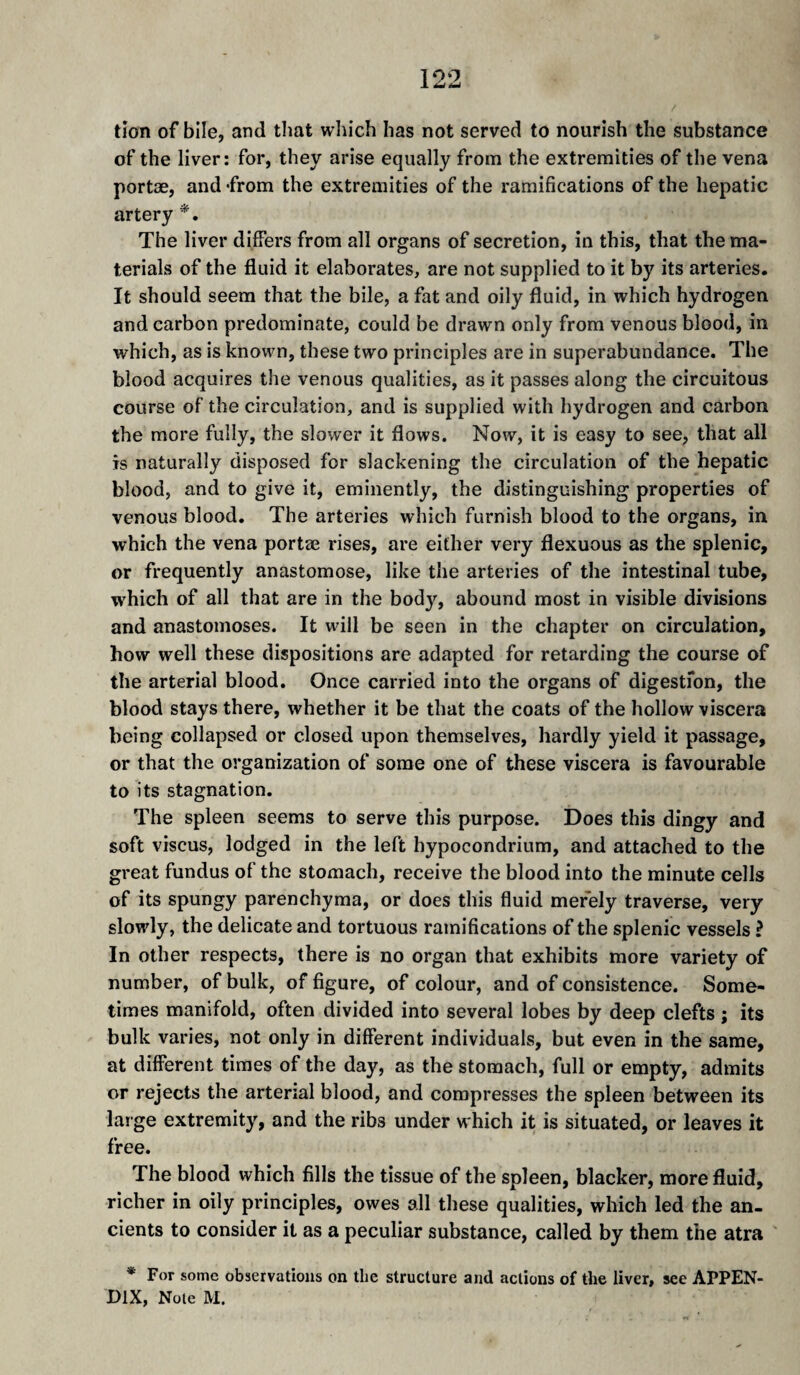 tîon of bile, and tliat which has not served to nourish the substance of the liver: for, they arise equally from the extremities of the vena portæ, and -from the extremities of the ramifications of the hepatic artery *. The liver differs from all organs of secretion, in this, that the ma¬ terials of the fluid it elaborates, are not supplied to it by its arteries. It should seem that the bile, a fat and oily fluid, in which hydrogen and carbon predominate, could be drawn only from venous blood, in which, as is known, these two principles are in superabundance. The blood acquires the venous qualities, as it passes along the circuitous course of the circulation, and is supplied with hydrogen and carbon the more fully, the slower it flows. Now, it is easy to see, that all is naturally disposed for slackening the circulation of the hepatic blood, and to give it, eminently, the distinguishing properties of venous blood. The arteries which furnish blood to the organs, in which the vena portæ rises, are either very flexuous as the splenic, or frequently anastomose, like the arteries of the intestinal tube, which of all that are in the body, abound most in visible divisions and anastomoses. It will be seen in the chapter on circulation, how well these dispositions are adapted for retarding the course of the arterial blood. Once carried into the organs of digestion, the blood stays there, whether it be that the coats of the hollow viscera being collapsed or closed upon themselves, hardly yield it passage, or that the organization of some one of these viscera is favourable to its stagnation. The spleen seems to serve this purpose. Does this dingy and soft viscus, lodged in the left hypocondrium, and attached to the great fundus of the stomach, receive the blood into the minute cells of its spungy parenchyma, or does this fluid merely traverse, very slowly, the delicate and tortuous ramifications of the splenic vessels ? In other respects, there is no organ that exhibits more variety of number, of bulk, of figure, of colour, and of consistence. Some¬ times manifold, often divided into several lobes by deep clefts ; its bulk varies, not only in different individuals, but even in the same, at different times of the day, as the stomach, full or empty, admits or rejects the arterial blood, and compresses the spleen between its large extremity, and the ribs under which it is situated, or leaves it free. The blood which fills the tissue of the spleen, blacker, more fluid, richer in oily principles, owes all these qualities, which led the an¬ cients to consider it as a peculiar substance, called by them the atra * For some observations on the structure and actions of the liver, see APPEN¬