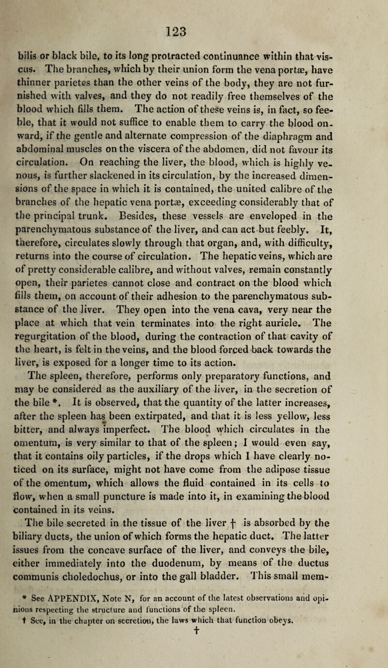 bills or black bile, to its long protracted continuance within that AÛs- CLis. The branches, which by their union form the vena portae, have thinner parietes than the other veins of the body, they are not fur¬ nished with valves, and they do not readily free themselves of the blood which fills them. The action of these veins is, in fact, so fee¬ ble, that it would not suffice to enable them to carry the blood on¬ ward, if the gentle and alternate compression of the diaphragm and abdominal muscles on the viscera of the abdomen, did not favour its circulation. On reaching the liver, the blood, which is highly ve¬ nous, is farther slackened in its circulation, by the increased dimen¬ sions of the space in which it is contained, the united calibre of the branches of the hepatic vena portæ, exceeding considerably that of the principal trunk. Besides, these vessels are enveloped in the parenchymatous substance of the liver, and can act but feebly. It, therefore, circulates slowly through that organ, and, with difficulty, returns into the course of circulation. The hepatic veins, which are of pretty considerable calibre, and without valves, remain constantly open, their parietes cannot close and contract on the blood which fills them, on account of their adhesion to the parenchymatous sub¬ stance of the liver. They open into the vena cava, very near the place at which that vein terminates into the right auricle. The regurgitation of the blood, during the contraction of that cavity of the heart, is felt in the veins, and the blood forced back towards the liver, is exposed for a longer time to its action. The spleen, therefore, performs only preparatory functions, and may be considered as the auxiliary of the liver, in the secretion of the bile *. It is observed, that the quantity of the latter increases, after the spleen has been extirpated, and that it is less yellow, less bitter, and always imperfect. The blood which circulates in the omentum, is very similar to that of the spleen ; I would even say, that it contains oily particles, if the drops which I have clearly no¬ ticed on its surface, might not have come from the adipose tissue of the omentum, which allows the fluid contained in its cells to flow, when a small puncture is made into it, in examining the blood contained in its veins. The bile secreted in the tissue of the liver f is absorbed by the biliary ducts, the union of which forms the hepatic duct. The latter issues from the concave surface of the liver, and conveys the bile, either immediately into the duodenum, by means of the ductus communis choledochus, or into the gall bladder, 'J’his small mem- * See APPENDIX, Note N, for an account of the latest observations and opi¬ nions respecting the structure and functions of the spleen. t See, in the chapter on secretioti, the laws which that function obeys. t