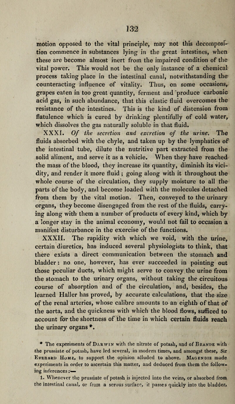 motion opposed to the vital principle, may not this decomposi¬ tion commence in substances lying in the great intestines, when these are become almost inert from the impaired condition of the vital power. This would not be the only instance of a chemical process taking place in the intestinal canal, notwithstanding the counteracting influence of vitality. Thus, on some occasions, grapes eaten in too great quantity, ferment and produce carbonic acid gas, in such abundance, that this elastic fluid overcomes the resistance of the intestines. This is the kind of distension from flatulence which is cured by drinking plentifully of cold water, which dissolves the gas naturally soluble in that fluid. XXXI. Of the secretion and excretion of the urine. The fluids absorbed with the chyle, and taken up by the lymphatics of the intestinal tube, dilute the nutritive part extracted from the solid aliment, and serve it as a vehicle. When they have reached* the mass of the blood, they increase its quantity, diminish its vici- dity, and render it more fluid ; going along with it throughout the whole course of the circulation, they supply moisture to all the parts of the body, and become loaded with the molecules detached from them by the vital motion. Then, conveyed to the urinary organs, they become disengaged from the rest of the fluids, carry¬ ing along with them a number of products of every kind, which by a longer stay in the animal economy, would not fail to occasion a manifest disturbance in the exercise of the functions. XXXII. The rapidity with which we void, with the urine, certain diuretics, has induced several physiologists to think, that there exists a direct communication between the stomach and bladder : no one, however, has ever succeeded in pointing out those peculiar ducts, which might serve te convey the urine from the stomach to the urinary organs, without taking the circuitous course of absorption and of the circulation, and, besides, the learned Haller has proved, by accurate calculations, that the size of the renal arteries, whose calibre amounts to an eighth of that of the aorta, and the quickness with which the blood flows, sufficed to account for the shortness of the time in which certain fluids reach the urinary organs *. * The experiments of Darwin with the nitrate of potash, and of Branue with the prussiate of potash, have led several, in modern times, and amongst these, Sir Everaru Home, to support the opinion alluded to above. Magendie made experiments in order to ascertain this matter, and deduced from them the follow¬ ing inferences 1. Whenever the prussiate of potash is injected into the veins, or absorbed from the intestinal canal, or from a serous surface, it passes quickly into the bladder.
