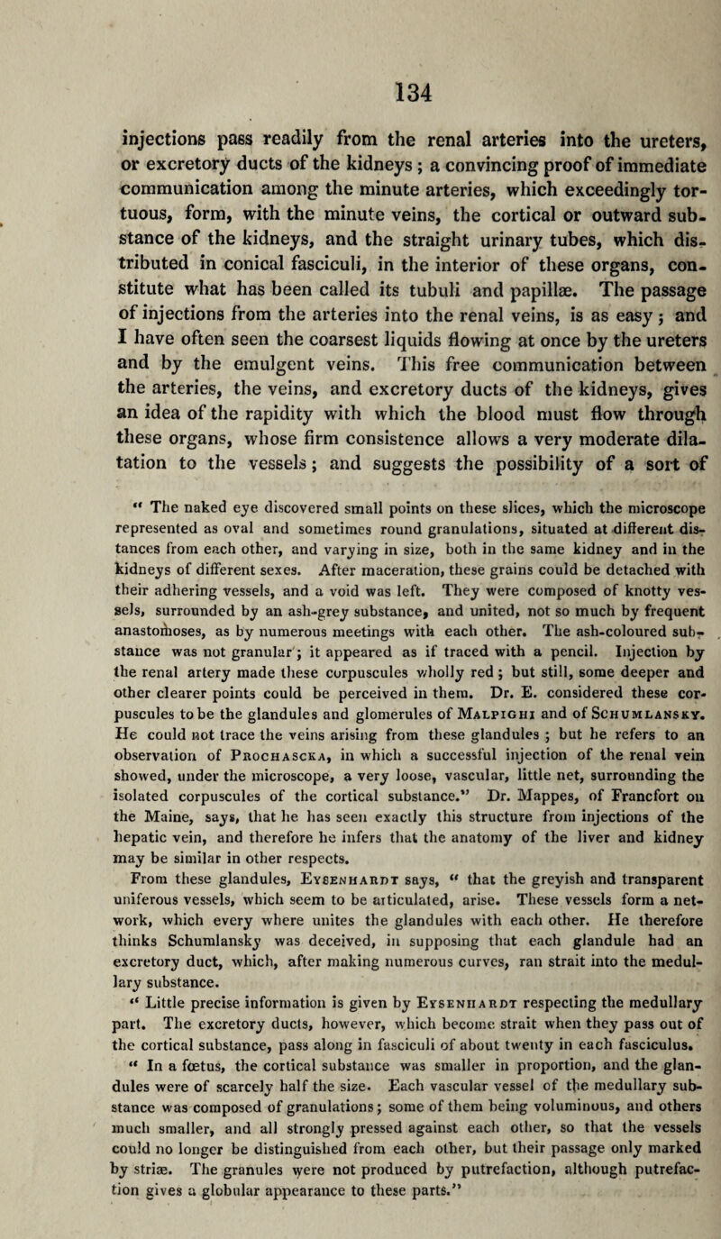 injections pass readily from the renal arteries into the ureters, or excretory ducts of the kidneys ; a convincing proof of immediate communication among the minute arteries, which exceedingly tor¬ tuous, form, with the minute veins, the cortical or outward sub¬ stance of the kidneys, and the straight urinary tubes, which dis¬ tributed in conical fasciculi, in the interior of these organs, con¬ stitute what has been called its tubuli and papillae. The passage of injections from the arteries into the renal veins, is as easy j and I have often seen the coarsest liquids flowing at once by the ureters and by the emulgent veins. This free communication between the arteries, the veins, and excretory ducts of the kidneys, gives an idea of the rapidity with which the blood must flow through these organs, whose firm consistence allows a very moderate dila¬ tation to the vessels ; and suggests the possibility of a sort of *' The naked eye discovered small points on these slices, which the microscope represented as oval and sometimes round granulations, situated at different disr tances from each other, and varying in size, both in the same kidney and in the kidneys of different sexes. After maceration, these grains could be detached with their adhering vessels, and a void was left. They were composed of knotty ves¬ sels, surrounded by an ash-grey substance, and united, not so much by frequent anastoihoses, as by numerous meetings with each other. The ash-coloured sub¬ stance was not granular'; it appeared as if traced with a pencil. Injection by the renal artery made these corpuscules v/holly red ; but still, some deeper and other clearer points could be perceived in them. Dr. E. considered these cor¬ puscules to be the glandules and glomerules of Malpighi and of Schumlansky. He could not trace the veins arising from these glandules ; but he refers to an observation of Pkochascka, in which a successful injection of the renal vein showed, under the microscope, a very loose, vascular, little net, surrounding the isolated corpuscules of the cortical substance.” Dr. Mappes, of Francfort on the Maine, says, that he has seen exactly this structure from injections of the hepatic vein, and therefore he infers that the anatomy of the liver and kidney may be similar in other respects. From these glandules, Eysenhaiidt says, “ that the greyish and transparent uniferous vessels, which seem to be articulated, arise. These vessels form a net¬ work, which every where unites the glandules with each other. He therefore thinks Schumlansky was deceived, in supposing that each glandule had an excretory duct, which, after making numerous curves, ran strait into the medul¬ lary substance. “ Little precise information is given by Eysenhardt respecting the medullary part. The excretory ducts, however, which become strait when they pass out of the cortical substance, pass along in fasciculi of about twenty in each fasciculus. ** In a fœtus, the cortical substance was smaller in proportion, and the glan¬ dules were of scarcely half the size. Each vascular vessel of the medullary sub¬ stance was composed of granulations; some of them being voluminous, and others much smaller, and all strongly pressed against each other, so that the vessels could no longer be distinguished from each other, but their passage only marked by striae. The granules \yere not produced by putrefaction, although putrefac¬ tion gives a globular appearance to these parts.”