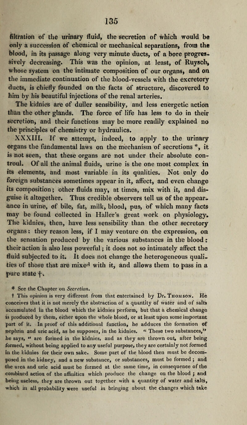 filtration of the urinary fluid, the secretion of which would be only a succession of chemical or mechanical separations, from the blood, in its passage along very minute ducts, of a bore progres¬ sively decreasing. This was the opinion, at least, of Ruysch, whose system on the intimate composition of our organs, and on the immediate continuation of the blood-vessels with the excretory ducts, is chiefly founded on the facts of structure, discovered to him by his beautiful injections of the renal arteries. The kidnies are of duller sensibility, and less energetic action than the other glands. The force of life has less to do in their secretion, and their functions may be more readily explained no the principles of chemistry or hydraulics. XXXIII. If we attempt, indeed, to apply to the urinary organs the fundamental laws on the mechanism of secretions *, it is not seen, that these organs are not under their absolute con- troul. Of all the animal fluids, urine is the one most complex in its elements, and most variable in its qualities. Not only do foreign substances sometimes appear in it, affect, and even change its composition ; other fluids may, at times, mix with it, and dis¬ guise it altogether. Thus credible observers tell us of the appear¬ ance in urine, of bile, fat, milk, blood, pus, bf which many facts may be found collected in Haller’s great work on physiology. The kidnies, then, have less sensibility than the other secretory organs : they reason less, if I may venture on the expression, on the sensation produced by the various substances in the blood : their action is also less powerful ; it does not so intimately affect the fluid subjected to it. It does not change the heterogeneous quali¬ ties of those that are mixe^^ with it, and allows them to pass in a pure state f. * See the Chapter on Secretion, t This opinion is very different from that entertained by Dr. Thomson. He conceives that it is not merely the abstraction of a quantity of water and of salts accumulated in the blood which the kidnies perform, but that a chemical change is produced by them, either upon the whole blood, or at least upon some important part of it. In proof of this additional function, he adduces the formation of nephrin and uric acid, as he supposes, in the kidnies. “ These two substances,” he says, “ are formed in the kidnies, and as they are thrown out^ after being formed, without being applied to any useful purpose, they are certainly not formed in the kidnies for their own sake. Some part of the blood then must be decom¬ posed in the kidney, and a new substance, or substances, must be formed ; and the urea and uric acid must be formed at the same time, in consequence of the combined action of the affinities which produce the change on the blood , and being useless, they are thrown out together with a quantity of water and salts, which in all probability were useful in bringing about the changes which take
