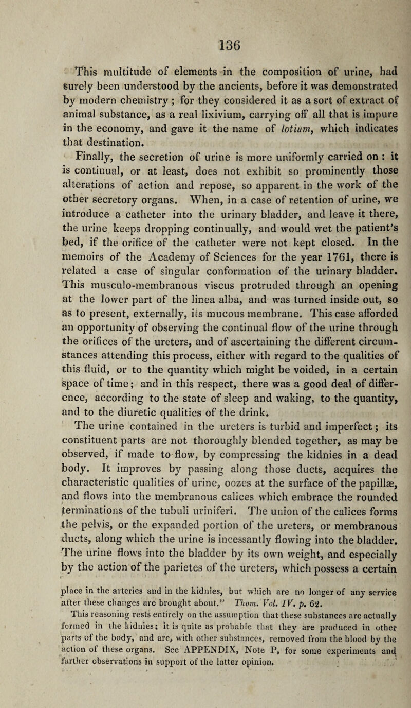 This multitude of elements in the composition of urine, had surely been understood by the ancients, before it was demonstrated by modern chemistry ; for they considered it as a sort of extract of animal substance, as a real lixivium, carrying off all that is impure in the economy, and gave it the name of lotium, which indicates that destination. Finally, the secretion of urine is more uniformly carried on : it is continual, or at least, does not exhibit so prominently those alterations of action and repose, so apparent in the work of the other secretory organs. When, in a case of retention of urine, we introduce a catheter into the urinary bladder, and leave it there, the urine keeps dropping continually, and would wet the patient’s bed, if the orifice of the catheter were not kept closed. In the memoirs of the Academy of Sciences for the year 1761, there is related a case of singular conformation of the urinary bladder. This rausculo-raembranous viscus protruded through an opening at the lower part of the linea alba, and was turned inside out, so as to present, externally, its mucous membrane. This case afforded an opportunity of observing the continual flow of the urine through the orifices of the ureters, and of ascertaining the different circum¬ stances attending this process, either with regard to the qualities of this fluid, or to the quantity which might be voided, in a certain space of time ; and in this respect, there was a good deal of differ¬ ence, according to the state of sleep and waking, to the quantity, and to the diuretic qualities of the drink. The urine contained in the ureters is turbid and imperfect ; its constituent parts are not thoroughly blended together, as may be observed, if made to flow, by compressing the kidnies in a dead body. It improves by passing along those ducts, acquires the characteristic qualities of urine, oozes at the surface of the papillae, and flows into the membranous calices which embrace the rounded terminations of the tubuli uriniferi. The union of the calices forms the pelvis, or the expanded portion of the ureters, or membranous ducts, along which the urine is incessantly flowing into the bladder. The urine flows into the bladder by its own weight, and especially by the action of the parietes of the ureters, which possess a certain I • place in the arteries and in the kidnies, but which are no longer of any service after these changes are brought about.” Thom. Vol. IV. p. 62. This reasoning rests entirely on the assumption that these substances are actually formed in the kidnies; it is quite as probable that they are produced in other parts of the body, and are, with other substances, removed from the blood by the action of these organs. See APPENDIX, Note P, for some experiments and further observations in support of the latter opinion.