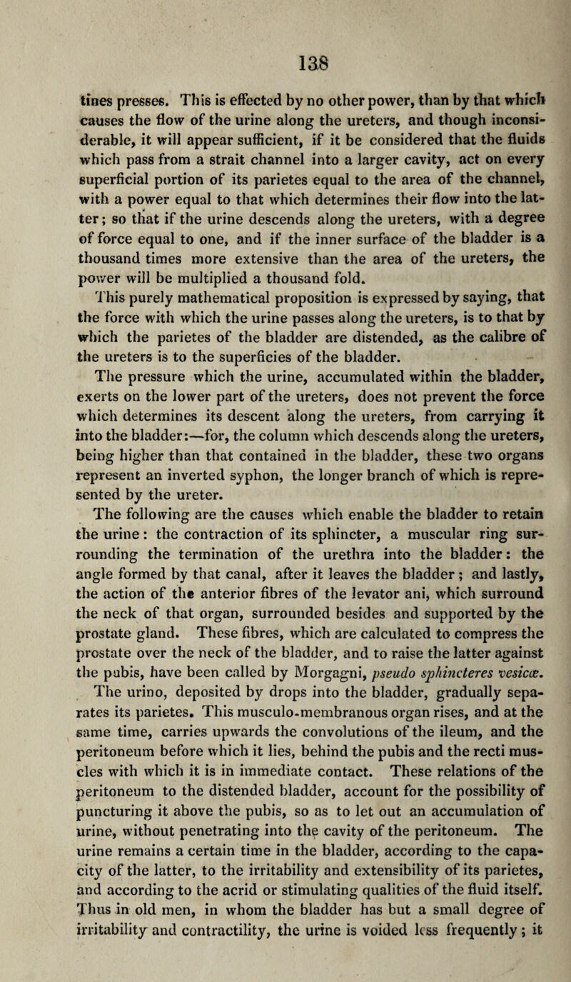 las tines presses. This is effected by no other power, than by that which causes the flow of the urine along the ureters, and though inconsi¬ derable, it will appear sufficient, if it be considered that the fluids which pass from a strait channel into a larger cavity, act on every superficial portion of its parietes equal to the area of the channel, with a power equal to that which determines their flow into the lat¬ ter ; so that if the urine descends along the ureters, with a degree of force equal to one, and if the inner surface of the bladder is a thousand times more extensive than the area of the ureters, the power will be multiplied a thousand fold. This purely mathematical proposition is expressed by saying, that the force with which the urine passes along the ureters, is to that by which the parietes of the bladder are distended, as the calibre of the ureters is to the superficies of the bladder. The pressure which the urine, accumulated within the bladder, exerts on the lower part of the ureters, does not prevent the force which determines its descent along the ureters, from carrying it into the bladder:—for, the column which descends along the ureters, being higher than that contained in the bladder, these two organs represent an inverted syphon, the longer branch of which is repre¬ sented by the ureter. The following are the causes which enable the bladder to retain the urine : the contraction of its sphincter, a muscular ring sur¬ rounding the termination of the urethra into the bladder : the angle formed by that canal, after it leaves the bladder ; and lastly, the action of the anterior fibres of the levator ani, which surround the neck of that organ, surrounded besides and supported by the prostate gland. These fibres, which are calculated to compress the prostate over the neck of the bladder, and to raise the latter against the pubis, have been called by Morgagni, pseudo sphincteres vesicæ. The urino, deposited by drops into the bladder, gradually sepa¬ rates its parietes. This musculo-membranous organ rises, and at the same time, carries upwards the convolutions of the ileum, and the peritoneum before which it lies, behind the pubis and the recti mus¬ cles with which it is in immediate contact. These relations of the peritoneum to the distended bladder, account for the possibility of puncturing it above the pubis, so as to let out an accumulation of urine, without penetrating into the cavity of the peritoneum. The urine remains a certain time in the bladder, according to the capa¬ city of the latter, to the irritability and extensibility of its parietes, and according to the acrid or stimulating qualities of the fluid itself. Thus in old men, in whom the bladder has but a small degree of irritability and contractility, the urine is voided less frequently ; it