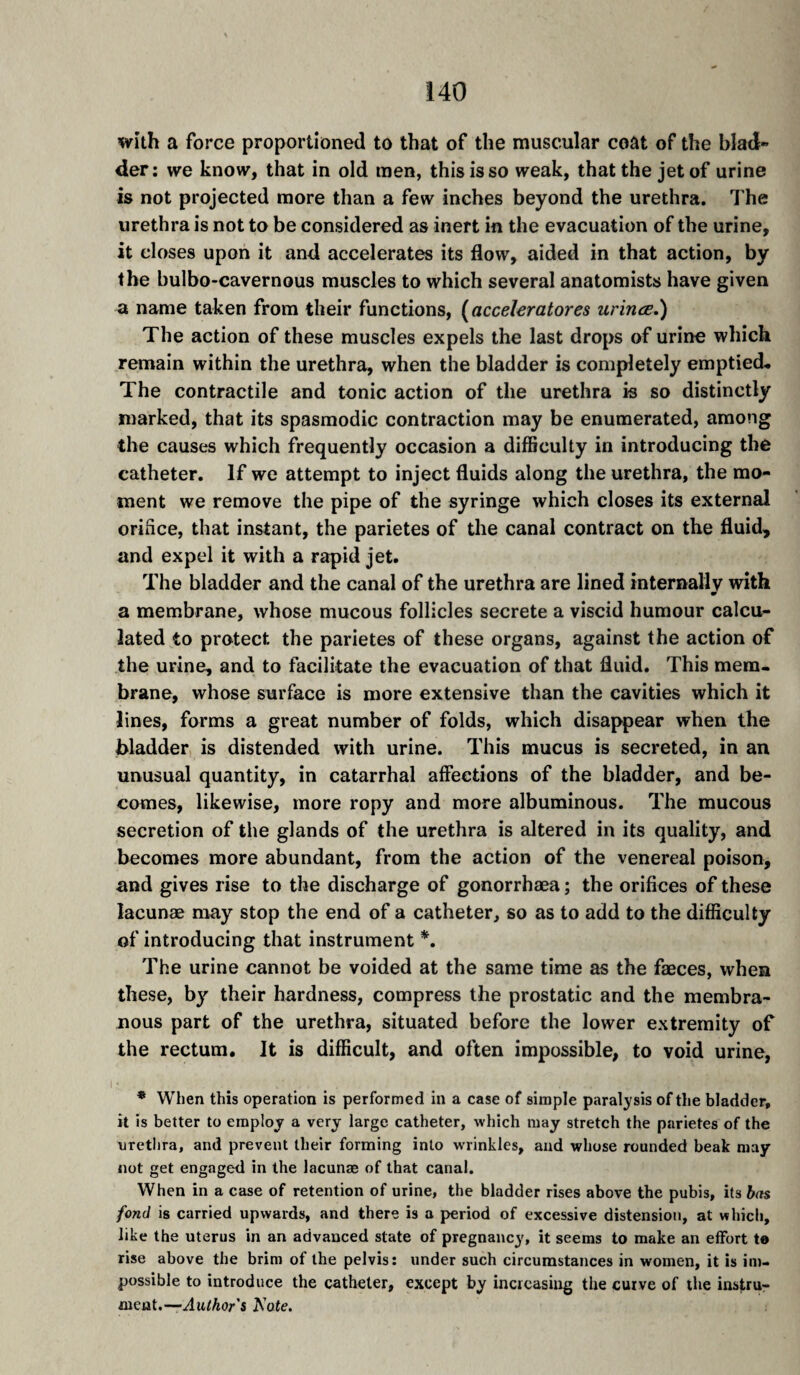 with a force proportioned to that of the muscular coat of the blad¬ der; we know, that in old men, this is so weak, that the jet of urine is not projected more than a few inches beyond the urethra. The urethra is not to be considered as inert in the evacuation of the urine, it closes upon it and accelerates its flow, aided in that action, by the bulbo-cavernous muscles to which several anatomists have given a name taken from their functions, [acceleratores urines.) The action of these muscles expels the last drops of urine which remain within the urethra, when the bladder is completely emptied. The contractile and tonic action of the urethra is so distinctly marked, that its spasmodic contraction may be enumerated, among the causes which frequently occasion a difficulty in introducing the catheter. If we attempt to inject fluids along the urethra, the mo¬ ment we remove the pipe of the syringe which closes its external orifice, that instant, the parietes of the canal contract on the fluid, and expel it with a rapid jet. The bladder and the canal of the urethra are lined internallv with w a membrane, whose mucous follicles secrete a viscid humour calcu¬ lated to protect the parietes of these organs, against the action of the urine, and to facilitate the evacuation of that fluid. This mem¬ brane, whose surface is more extensive than the cavities which it lines, forms a great number of folds, which disappear when the bladder is distended with urine. This mucus is secreted, in an unusual quantity, in catarrhal affections of the bladder, and be¬ comes, likewise, more ropy and more albuminous. The mucous secretion of the glands of the urethra is altered in its quality, and becomes more abundant, from the action of the venereal poison, and gives rise to the discharge of gonorrhæa ; the orifices of these lacunæ may stop the end of a catheter, so as to add to the difficulty of introducing that instrument *. The urine cannot be voided at the same time as the fæces, when these, by their hardness, compress the prostatic and the membra¬ nous part of the urethra, situated before the lower extremity of the rectum. It is difficult, and often impossible, to void urine, * When this operation is performed in a case of simple paralysis of the bladder, it is better to employ a very large catheter, which may stretch the parietes of the urethra, and prevent their forming into wrinkles, and whose rounded beak may not get engage-d in the lacunæ of that canal. When in a case of retention of urine, the bladder rises above the pubis, its hn fond is carried upwards, and there is a period of excessive distension, at which, like the uterus in an advanced state of pregnancy, it seems to make an effort t» rise above the brim of the pelvis: under such circumstances in women, it is im¬ possible to introduce the catheter, except by increasing the curve of the instru¬ ment.—