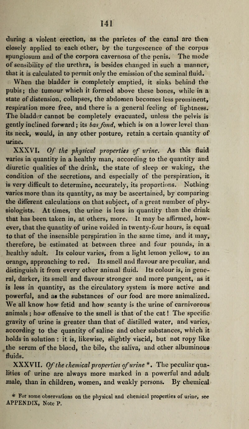 diiring a violent erection, as the parietes of the canal are then closely applied to each other, by the turgescence of the corpus spungiosuin and of the corpora cavernosa of the penis. The mode of sensibility of the urethra, is besides changed in such a manner, that it is calculated to permit only the emission of the seminal fluid. When the bladder is completely emptied, it sinks behind the pubis; the tumour which it formed above these bones, while in a state of distension, collapses, the abdomen becomes less prominent, respiration more free, and there is a general feeling of lightness. The bladder cannot be completely evacuated, unless the pelvis is gently inclined forward ; its basfondy which is on a lower level than its neck, would, in any other posture, retain a certain quantity of urine. XXXVI. Of the physical properties of urine. As this fluid varies in quantity in a healthy man, according to the quantity and diuretic qualities of the drink, the state of sleep or waking, the condition of the secretions, and especially of the perspiration, it is very difficult to determine, accurately, its proportions. Nothing varies more than its quantity, as may be ascertained, by comparing the different calculations on that subject, of a great number of phy¬ siologists. At times, the urine is less in quantity than the drink that has been taken in, at others, more. It may be affirmed, how¬ ever, that the quantity of urine voided in twenty-four hours, is equal to that of the insensible perspiration in the same time, and it may, therefore, be estimated at between three and four pounds, in a A healthy adult. Its colour varies, from a light lemon yellow, to an orange, approaching to red. Its smell and flavour are peculiar, and distinguish it from every other animal fluid. Its colour is, in gene¬ ral, darker, its smell and flavour stronger and more pungent, as it is less in quantity, as the circulatory system is more active and powerful, and a* the substances of our food are more animalized. We all know how fetid and how scanty is the urine of carnivorous animals ; how offensive to the smell is that of the cat ! The specific gravity of urine is greater than that of distilled water, and varies, according to the quantity of saline and other substances, which it holds in solution : it is, likewise, slightly viscid, but not ropy like ^ the serum of the blood, the bile, the saliva, and other albuminous fluids. XXXVII. Cf the chemical properties qf urine , The peculiar qua¬ lities of urine are always more marked in a powerful and adult male, than in children, women, and weakly persons. By chemical * For some observations on the physical and chemical properties of urine, see APPENDIX, Note P.
