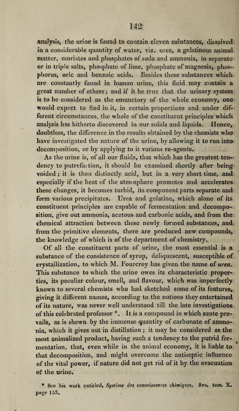 analysis, the urine is found to contain eleven substances, dissolved in a considerable quantity of water, viz. urea, a gelatinous animal matter, muriates and phosphates of soda and ammonia, in separate or in triple salts, phosphate of lime, phosphate of magnesia, phos¬ phorus, uric and benzoic acids. Besides these substances which are constantly found in human urine, this fluid may contain a great number of others ; and if it be true that the urinary system is to be considered as the emunctory of the wdiole economy, one would expect to find in it, in certain proportions and under dif¬ ferent circumstances, the whole of the constituent principles which analysis has hitherto discovered in our solids and liquids. Hence, doubtless, the difference in the results obtained by the chemists who have investigated the nature of the urine, by allov/ing it to run into, decomposition, or by applying to it various re-agents. As the urine is, of all our fluids, that which has the greatest ten¬ dency to putrefaction, it should be examined shortly after being voided ; it is then distinctly acid, but in a very short time, and especially if the heat of the atmosphere promotes and accelerates, these changes, it becomes turbid, its component parts separate and form various precipitates. Urea and gelatine, which alone of its constituent principles are capable of fermentation and decompo¬ sition, give out ammonia, acetous and carbonic acids, and from the chemical attraction between these newly formed substances, and from the primitive elements, there are produced new compounds, the knowledge of which is of the department of chemistry. Of all the constituent parts of urine, the most essential is a substance of the consistence of syrup, deliquescent, susceptible of crystallization, to which M. Fourcroy has given the name of urea. This substance to which the urine owes its characteristic proper¬ ties, its peculiar colour, smell, and flavour, which was imperfectly known to several chemists who had sketched some of its features, giving it different names, according to the notions they entertained of its nature, was never well understood till the late investigations of this celebrated professor *. It is a compound in which azote pre¬ vails, as is shewn by the immense quantity of carbonate of ammo¬ nia, which it gives out in distillation ; it may be considered as the most animalized product, having such a tendency to the putrid fer¬ mentation, that, even while in the animal economy, it is liable to that decomposition, and might overcome the antiseptic influence of the vital power, if nature did not get rid of it by the evacuation of the urine. * See his work entitled. Système des comoissances chimiques. 8vo. tom, X. page 153,