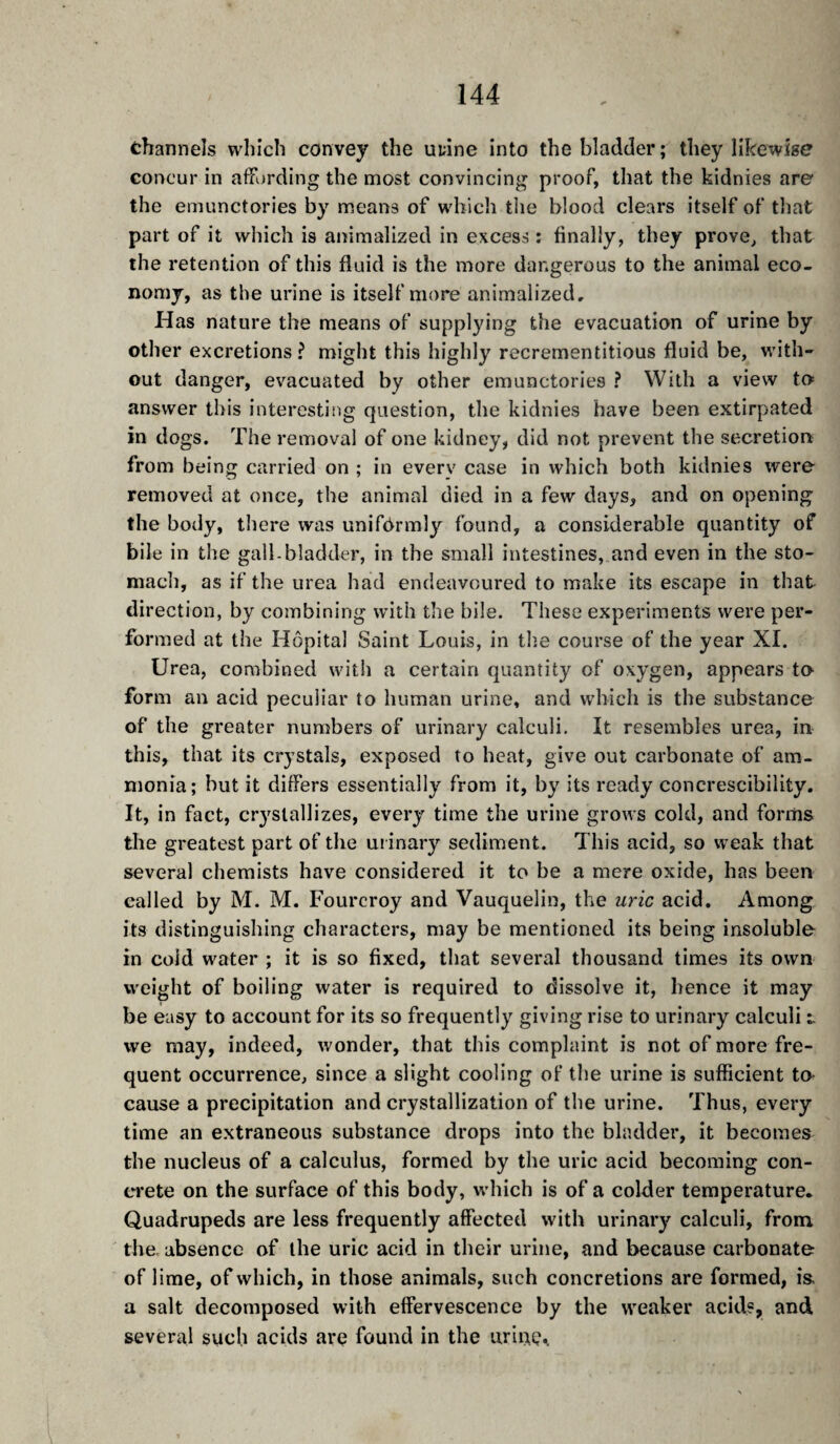 channels which convey the uuine into the bladder; they likewise concur in aifvjrding the most convincing proof, that the kidnies are the emunctories by means of which the blood clears itself of that part of it which is animalized in excess : finally, they prove^ that the retention of this fluid is the more dangerous to the animal eco¬ nomy, as the urine is itself more animalized. Has nature the means of supplying the evacuation of urine by other excretions? might this highly recrementitious fluid be, with¬ out danger, evacuated by other emunctories ? With a view to answer this interesting question, the kidnies have been extirpated in dogs. The removal of one kidney, did not prevent the secretion from being carried on ; in every case in which both kidnies were removed at once, the animal died in a few days, and on opening the body, there was unif6rmly found, a considerable quantity of bile in the gall-bladder, in the small intestines, and even in the sto¬ mach, as if the urea had endeavoured to make its escape in that direction, by combining with the bile. These experiments were per¬ formed at the Hôpital Saint Louis, in the course of the year XI. Urea, combined with a certain quantity of oxygen, appears ta form an acid peculiar to human urine, and which is the substance of the greater numbers of urinary calculi. It resembles urea, in this, that its crystals, exposed to heat, give out carbonate of am¬ monia; but it differs essentially from it, by its ready concrescibility. It, in fact, cr3'slallizes, every time the urine grows cold, and forms the greatest part of the ui inary sediment. This acid, so weak that several chemists have considered it to be a mere oxide, has been called by M. M. Fourcroy and Vauquelin, the uric acid. Among its distinguishing characters, may be mentioned its being insoluble in cold water ; it is so fixed, that several thousand times its own weight of boiling water is required to dissolve it, hence it may be easy to account for its so frequently giving rise to urinary calculi t we may, indeed, wonder, that this complaint is not of more fre¬ quent occurrence, since a slight cooling of the urine is sufficient ta cause a precipitation and crystallization of the urine. Thus, every time an extraneous substance drops into the bladder, it becomes the nucleus of a calculus, formed by the uric acid becoming con¬ crete on the surface of this body, w hich is of a colder temperature. Quadrupeds are less frequently affected with urinary calculi, from tlie. absence of ihe uric acid in their urine, and because carbonate of lime, of which, in those animals, such concretions are formed, is, a salt decomposed with effervescence by the weaker acids, and several such acids are found in the urinç^