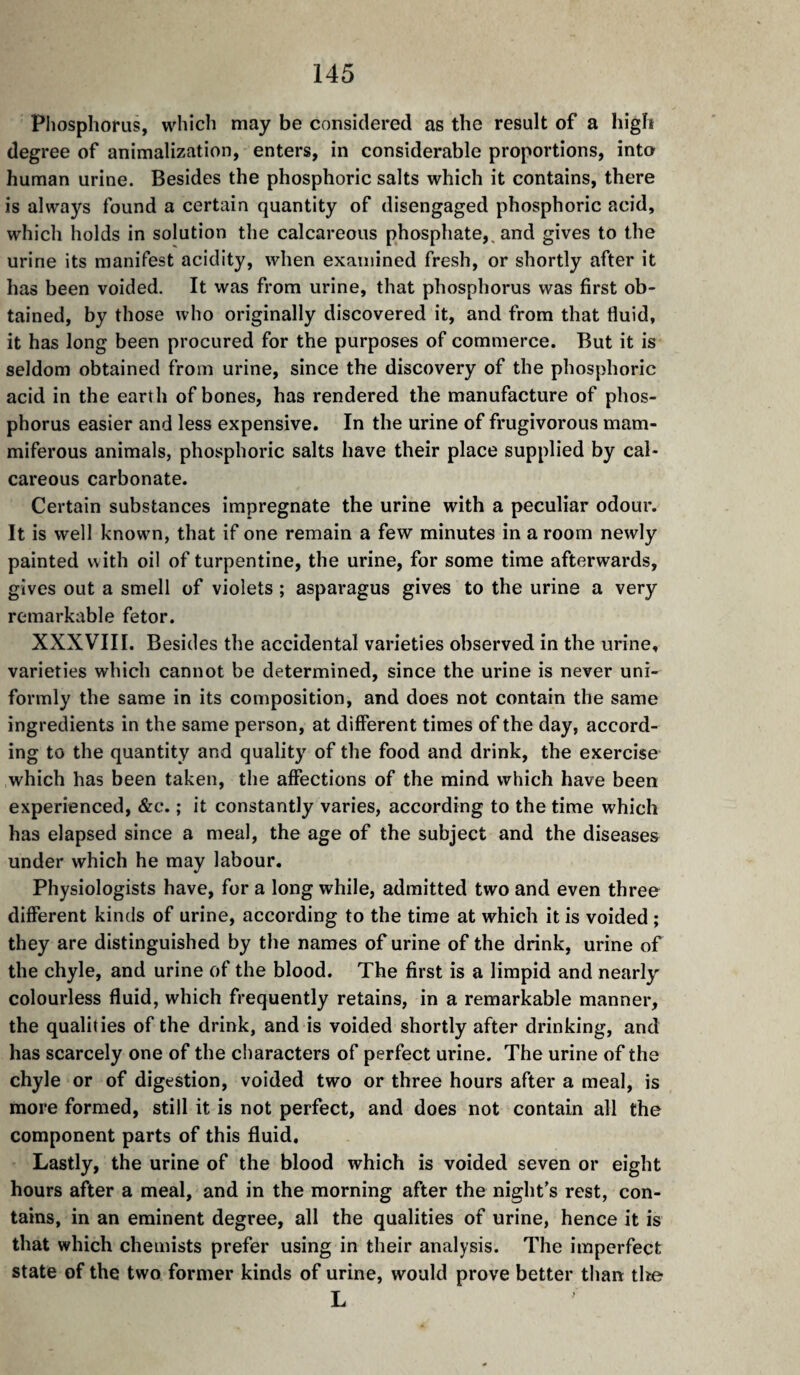 Phosphorus, whicli may be considered as the result of a high degree of animalization, enters, in considerable proportions, into human urine. Besides the phosphoric salts which it contains, there is always found a certain quantity of disengaged phosphoric acid, which holds in solution the calcareous phosphate,, and gives to the urine its manifest acidity, when examined fresh, or shortly after it has been voided. It was from urine, that phosphorus was first ob¬ tained, by those who originally discovered it, and from that fluid, it has long been procured for the purposes of commerce. But it is seldom obtained from urine, since the discovery of the phosphoric acid in the earth of bones, has rendered the manufacture of phos¬ phorus easier and less expensive. In the urine of frugivorous mam- miferous animals, phosphoric salts have their place supplied by cal¬ careous carbonate. Certain substances impregnate the urine with a peculiar odour. It is well known, that if one remain a few minutes in a room newly painted with oil of turpentine, the urine, for some time afterwards, gives out a smell of violets ; asparagus gives to the urine a very remarkable fetor. XXXVIII. Besides the accidental varieties observed in the urine, varieties which cannot be determined, since the urine is never uni¬ formly the same in its composition, and does not contain the same ingredients in the same person, at different times of the day, accord¬ ing to the quantity and quality of the food and drink, the exercise which has been taken, the affections of the mind which have been experienced, &c. ; it constantly varies, according to the time which has elapsed since a meal, the age of the subject and the diseases under which he may labour. Physiologists have, for a long while, admitted two and even three different kinds of urine, according to the time at which it is voided ; they are distinguished by the names of urine of the drink, urine of the chyle, and urine of the blood. The first is a limpid and nearly^ colourless fluid, which frequently retains, in a remarkable manner, the qualities of the drink, and is voided shortly after drinking, and has scarcely one of the characters of perfect urine. The urine of the chyle or of digestion, voided two or three hours after a meal, is more formed, still it is not perfect, and does not contain all the component parts of this fluid. Lastly, the urine of the blood which is voided seven or eight hours after a meal, and in the morning after the night’s rest, con¬ tains, in an eminent degree, all the qualities of urine, hence it is that which chemists prefer using in their analysis. The imperfect state of the two former kinds of urine, would prove better than tlie L