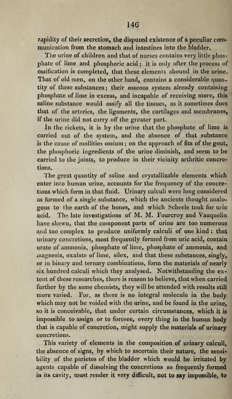 14Ü rapidity of their secretion, the disputed existence of a peculiar com¬ munication from the stomach and intestines into the bladder. The urine of children and that of nurses contains very little phos¬ phate of lime and phosphoric acid ; it is only after the process of ossification is completed, that these elements abound in the urine. That of old men, on the other hand, contains a considerable quan¬ tity of these substances ; their osseous system already containing phosphate of lime in «excess, and incapable of receiving more, this saline substance would ossify all the tissues, as it sometimes does that of the arteries, the ligaments, the cartilages and membranes, if the urine did not carry off the greater part. In the rickets, it is by the urine that the phosphate of lime is carried out of the system, and the absence of that substance is the cause of mollities ossium ; on the approach of fits of the gout, the phosphoric ingredients of the urine diminish, and seem to be carried to the joints, to produce in their vicinity arthritic concre¬ tions. The great quantity of saline and crystallizable elements which enter into human urine, accounts for the frequency of the concre¬ tions which form in that fluid. Urinary calculi were long considered as formed of a single substance, which the ancients thought analo¬ gous to the earth of the bones, and which Scheele took for uric acid. The late investigations of M. M. Fourcroy and Vauquelin have shewn, that the component parts of urine are too numerous and too complex to produce uniformly calculi of one kind : that urinary concretions, most frequently formed from uric acid, contain urate of ammonia, phosphate of lime, phosphate of ammonia, and inagnesia, oxalate of lime, silex, and that these substances, singly, or in binary and ternary combinations, form the materials of nearly six hundred calculi which they analysed. Notwithstanding the ex¬ tent of these researches, there is reason to believe, that when carried further by the same chemists, they will be attended with results still more varied. For, as there is no integral molecule in the body which may not be voided with the urine, and be found in the urine, so it is conceivable, that under certain circumstances, which it is impossible to assign or to foresee, every thing in the human body that is capable of concretion, might supply the materials of urinary concretions. This variety of elements in the composition of urinary calculi, the absence of signs, by which to ascertain their nature, the sensi¬ bility of the parietes of the bladder which would be irritated by agents capable of dissolving the concretions so frequently formed in its cavity, must render it very difficult, not to say impossible, to