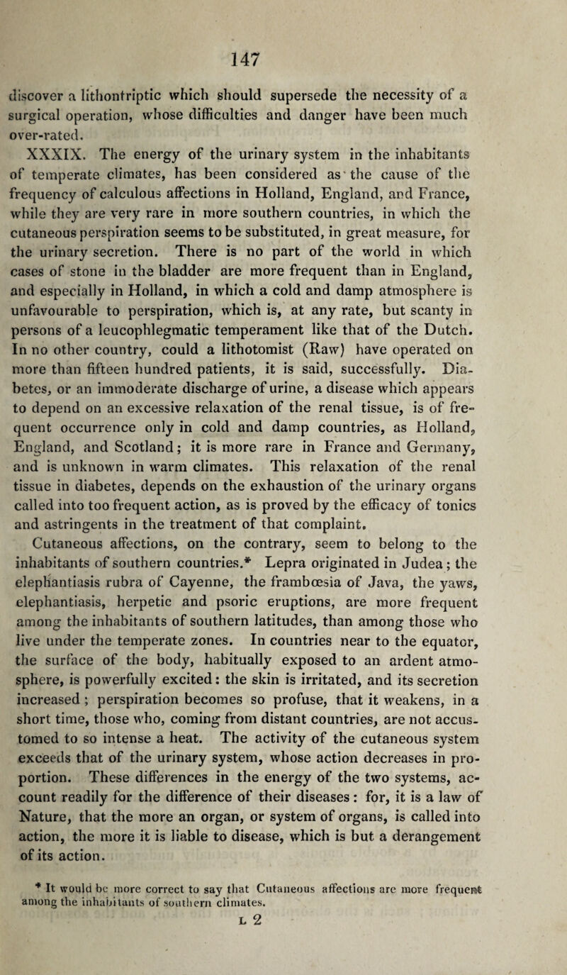 discover a lithontriptic which should supersede the necessity of a surgical operation, whose difficulties and danger have been much over-rated, XXXIX. The energy of the urinary system in the inhabitants of temperate climates, has been considered as'the cause of the frequency of calculous affections in Holland, England, and France, while they are very rare in more southern countries, in which the cutaneous perspiration seems to be substituted, in great measure, for the urinary secretion. There is no part of the world in which cases of stone in the bladder are more frequent than in England, and especially in Holland, in which a cold and damp atmosphere is unfavourable to perspiration, which is, at any rate, but scanty in persons of a leucophlegmatic temperament like that of the Dutch. In no other country, could a lithotomist (Raw) have operated on more than fifteen hundred patients, it is said, successfully. Dia¬ betes, or an immoderate discharge of urine, a disease which appears to depend on an excessive relaxation of the renal tissue, is of fre¬ quent occurrence only in cold and damp countries, as Holland, England, and Scotland ; it is more rare in France and Germany, and is unknown in warm climates. This relaxation of the renal tissue in diabetes, depends on the exhaustion of the urinary organs called into too frequent action, as is proved by the efficacy of tonics and astringents in the treatment of that complaint. Cutaneous affections, on the contrary, seem to belong to the inhabitants of southern countries.* Lepra originated in Judea ; the elephantiasis rubra of Cayenne, the frambœsia of Java, the yaws, elephantiasis, herpetic and psoric eruptions, are more frequent among the inhabitants of southern latitudes, than among those who live under the temperate zones. In countries near to the equator, the surface of the body, habitually exposed to an ardent atmo¬ sphere, is powerfully excited : the skin is irritated, and its secretion increased ; perspiration becomes so profuse, that it weakens, in a short time, those who, coming from distant countries, are not accus¬ tomed to so intense a heat. The activity of the cutaneous system exceeds that of the urinary system, whose action decreases in pro¬ portion. These differences in the energy of the two systems, ac¬ count readily for the difference of their diseases : for, it is a law of Nature, that the more an organ, or system of organs, is called into action, the more it is liable to disease, which is but a derangement of its action. ■* It would be more correct to say that Cutaneous affections are more frequeRt among the inhabitants of southern climates. L 2