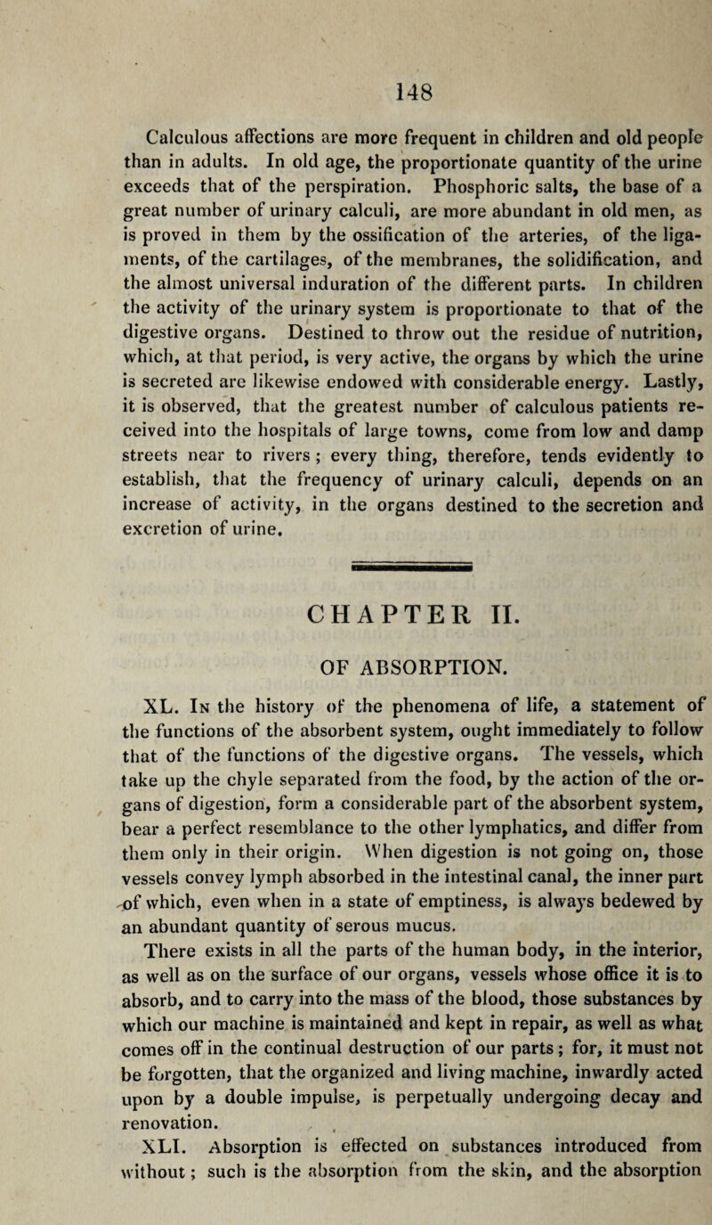 Calculous affections are more frequent in children and old people than in adults. In old age, the proportionate quantity of the urine exceeds that of the perspiration. Phosphoric salts, the base of a great number of urinary calculi, are more abundant in old men, as is proved in them by the ossification of the arteries, of the liga¬ ments, of the cartilages, of the membranes, the solidification, and the almost universal induration of the different parts. In children the activity of the urinary system is proportionate to that of the digestive organs. Destined to throw out the residue of nutrition, which, at that period, is very active, the organs by which the urine is secreted are likewise endowed with considerable energy. Lastly, it is observed, that the greatest number of calculous patients re¬ ceived into the hospitals of large towns, come from low and damp streets near to rivers ; every thing, therefore, tends evidently to establish, that the frequency of urinary calculi, depends on an increase of activity, in the organs destined to the secretion and excretion of urine. CHAPTER II. OF ABSORPTION. XL. In the history of the phenomena of life, a statement of the functions of the absorbent system, ought immediately to follow that of the functions of the digestive organs. The vessels, which take up the chyle separated from the food, by the action of the or¬ gans of digestion, form a considerable part of the absorbent system, bear a perfect resemblance to the other lymphatics, and differ from them only in their origin. When digestion is not going on, those vessels convey lymph absorbed in the intestinal canal, the inner part -of which, even when in a state of emptiness, is always bedewed by an abundant quantity of serous mucus. There exists in all the parts of the human body, in the interior, as well as on the surface of our organs, vessels whose office it is to absorb, and to carry into the mass of the blood, those substances by which our machine is maintained and kept in repair, as well as what comes off in the continual destruction of our parts ; for, it must not be forgotten, that the organized and living machine, inwardly acted upon by a double impulse, is perpetually undergoing decay and renovation. XLI. Absorption is effected on substances introduced from without ; such is the absorption from the skin, and the absorption