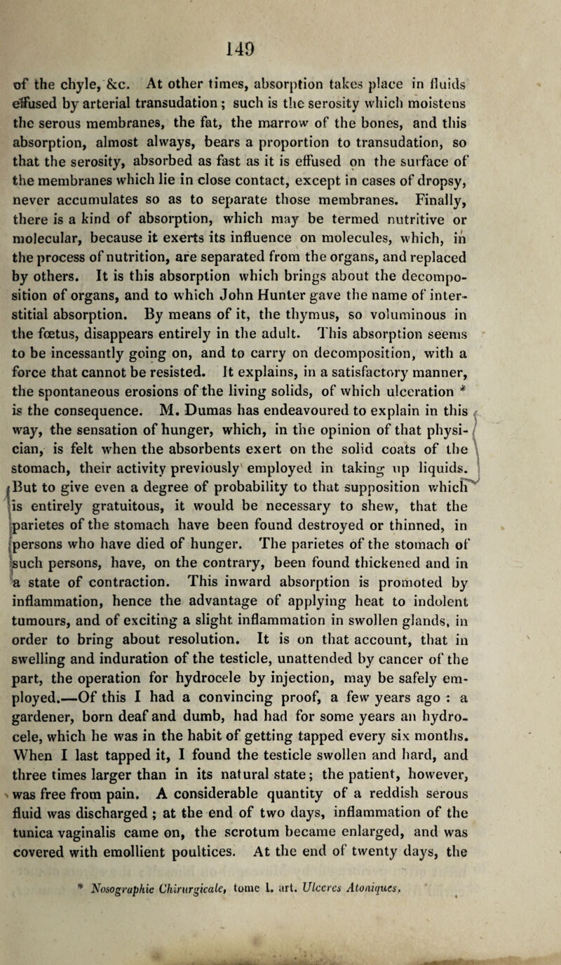 140 of the chyle, &c. At other times, absorption takes place in fluitls effused by arterial transudation ; such is the serosity which moistens the serous membranes, the fat, the marrow of the bones, and this absorption, almost always, bears a proportion to transudation, so that the serosity, absorbed as fast as it is effused on the surface of the membranes which lie in close contact, except in cases of dropsy, never accumulates so as to separate those membranes. Finally, there is a kind of absorption, which may be termed nutritive or molecular, because it exerts its influence on molecules, which, in the process of nutrition, are separated from the organs, and replaced by others. It is this absorption which brings about the decompo¬ sition of organs, and to which John Hunter gave the name of inter¬ stitial absorption. By means of it, the thymus, so voluminous in the fœtus, disappears entirely in the adult. This absorption seems to be incessantly going on, and to carry on decomposition, with a force that cannot be resisted. It explains, in a satisfactory manner, the spontaneous erosions of the living solids, of which ulceration * is the consequence. M. Dumas has endeavoured to explain in this ^ way, the sensation of hunger, which, in the opinion of that physi-/ cian, is felt when the absorbents exert on the solid coats of the \ stomach, their activity previously' employed in taking up liquids. \ I But to give even a degree of probability to that supposition v/hiclT^ lis entirely gratuitous, it would be necessary to shew, that the iparietes of the stomach have been found destroyed or thinned, in (persons who have died of hunger. The parietes of the stomach of «uch persons, have, on the contrary, been found thickened and in “a state of contraction. This inward absorption is promoted by inflammation, hence the advantage of applying heat to indolent tumours, and of exciting a slight inflammation in swollen glands, in order to bring about resolution. It is on that account, that in swelling and induration of the testicle, unattended by cancer of the part, the operation for hydrocele by injection, may be safely em¬ ployed.—Of this I had a convincing proof, a few years ago : a gardener, born deaf and dumb, had had for some years an hydro¬ cele, which he was in the habit of getting tapped every six months. When I last tapped it, I found the testicle swollen and hard, and three times larger than in its natural state ; the patient, however, ' was free from pain. A considerable quantity of a reddish serous fluid was discharged ; at the end of two days, inflammation of the tunica vaginalis came on, the scrotum became enlarged, and was covered with emollient poultices. At the end of twenty days, the * Nosographie Chirurgicalct tome 1. art. ULccrcs Atoniques,