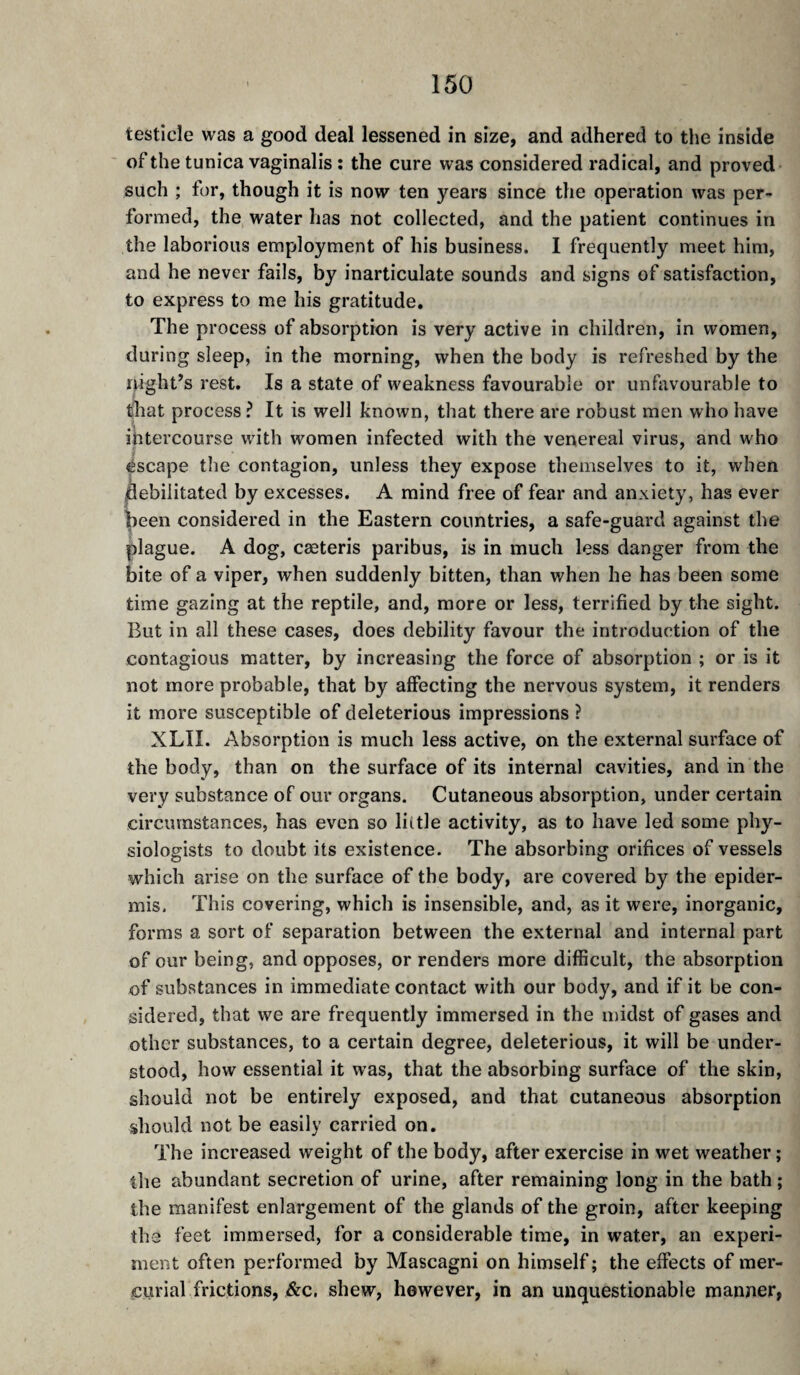 testicle was a good deal lessened in size, and adhered to the inside of the tunica vaginalis : the cure was considered radical, and proved such ; for, though it is now ten years since the operation was per¬ formed, the water has not collected, and the patient continues in the laborious employment of his business. I frequently meet him, and he never fails, by inarticulate sounds and signs of satisfaction, to express to me his gratitude. The process of absorption is very active in children, in women, during sleep, in the morning, when the body is refreshed by the night’s rest. Is a state of weakness favourable or unfavourable to that process ? It is well known, that there are robust men who have intercourse with women infected with the venereal virus, and who escape the contagion, unless they expose themselves to it, when jflebilitated by excesses. A mind free of fear and anxiety, has ever ^een considered in the Eastern countries, a safe-guard against the plague. A dog, cæteris paribus, is in much less danger from the bite of a viper, when suddenly bitten, than when he has been some time gazing at the reptile, and, more or less, terrified by the sight. But in all these cases, does debility favour the introduction of the contagious matter, by increasing the force of absorption ; or is it not more probable, that by affecting the nervous system, it renders it more susceptible of deleterious impressions ? XLII. Absorption is much less active, on the external surface of the body, than on the surface of its internal cavities, and in the very substance of our organs. Cutaneous absorption, under certain circumstances, has even so liitle activity, as to have led some phy¬ siologists to doubt its existence. The absorbing orifices of vessels which arise on the surface of the body, are covered by the epider¬ mis. This covering, which is insensible, and, as it were, inorganic, forms a sort of separation between the external and internal part of our being, and opposes, or renders more difficult, the absorption of substances in immediate contact with our body, and if it be con¬ sidered, that we are frequently immersed in the midst of gases and other substances, to a certain degree, deleterious, it will be under¬ stood, how essential it was, that the absorbing surface of the skin, should not be entirely exposed, and that cutaneous absorption should not be easily carried on. The increased weight of the body, after exercise in wet weather ; the abundant secretion of urine, after remaining long in the bath ; the manifest enlargement of the glands of the groin, after keeping tha feet immersed, for a considerable time, in water, an experi¬ ment often performed by Mascagni on himself; the effects of mer¬ curial frictions, j&c. shew, however, in an unquestionable manner,